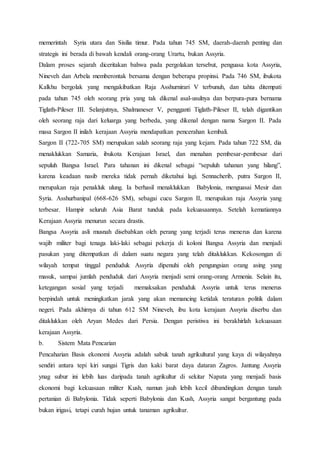 memerintah Syria utara dan Sisilia timur. Pada tahun 745 SM, daerah-daerah penting dan
strategis ini berada di bawah kendali orang-orang Urartu, bukan Assyria.
Dalam proses sejarah diceritakan bahwa pada pergolakan tersebut, penguasa kota Assyria,
Nineveh dan Arbela memberontak bersama dengan beberapa propinsi. Pada 746 SM, ibukota
Kalkhu bergolak yang mengakibatkan Raja Asshurnirari V terbunuh, dan tahta ditempati
pada tahun 745 oleh seorang pria yang tak dikenal asal-usulnya dan berpura-pura bernama
Tiglath-Pileser III. Selanjutnya, Shalmaneser V, pengganti Tiglath-Pileser II, telah digantikan
oleh seorang raja dari keluarga yang berbeda, yang dikenal dengan nama Sargon II. Pada
masa Sargon II inilah kerajaan Assyria mendapatkan pencerahan kembali.
Sargon II (722-705 SM) merupakan salah seorang raja yang kejam. Pada tahun 722 SM, dia
menaklukkan Samaria, ibukota Kerajaan Israel, dan menahan pembesar-pembesar dari
sepuluh Bangsa Israel. Para tahanan ini dikenal sebagai “sepuluh tahanan yang hilang”,
karena keadaan nasib mereka tidak pernah diketahui lagi. Sennacherib, putra Sargon II,
merupakan raja penakluk ulung. Ia berhasil menaklukkan Babylonia, menguasai Mesir dan
Syria. Asshurbanipal (668-626 SM), sebagai cucu Sargon II, merupakan raja Assyria yang
terbesar. Hampir seluruh Asia Barat tunduk pada kekuasaannya. Setelah kematiannya
Kerajaan Assyria menurun secara drastis.
Bangsa Assyria asli musnah disebabkan oleh perang yang terjadi terus menerus dan karena
wajib militer bagi tenaga laki-laki sebagai pekerja di koloni Bangsa Assyria dan menjadi
pasukan yang ditempatkan di dalam suatu negara yang telah ditaklukkan. Kekosongan di
wilayah tempat tinggal penduduk Assyria dipenuhi oleh pengungsian orang asing yang
masuk, sampai jumlah penduduk dari Assyria menjadi semi orang-orang Armenia. Selain itu,
ketegangan sosial yang terjadi memaksakan penduduk Assyria untuk terus menerus
berpindah untuk meningkatkan jarak yang akan memancing ketidak teraturan politik dalam
negeri. Pada akhirnya di tahun 612 SM Nineveh, ibu kota kerajaan Assyria diserbu dan
ditaklukkan oleh Aryan Medes dari Persia. Dengan peristiwa ini berakhirlah kekuasaan
kerajaan Assyria.
b. Sistem Mata Pencarian
Pencaharian Basis ekonomi Assyria adalah sabuk tanah agrikultural yang kaya di wilayahnya
sendiri antara tepi kiri sungai Tigris dan kaki barat daya dataran Zagros. Jantung Assyria
ynag subur ini lebih luas daripada tanah agrikultur di sekitar Napata yang menjadi basis
ekonomi bagi kekuasaan militer Kush, namun jauh lebih kecil dibandingkan dengan tanah
pertanian di Babylonia. Tidak seperti Babylonia dan Kush, Assyria sangat bergantung pada
bukan irigasi, tetapi curah hujan untuk tanaman agrikultur.
 