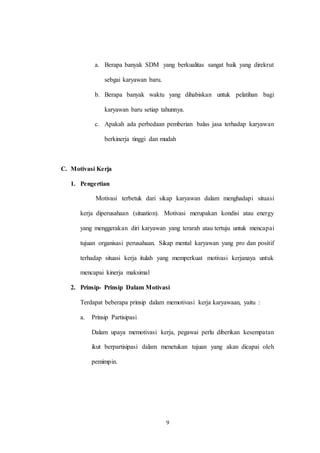 9
a. Berapa banyak SDM yang berkualitas sangat baik yang direkrut
sebgai karyawan baru.
b. Berapa banyak waktu yang dihabiskan untuk pelatihan bagi
karyawan baru setiap tahunnya.
c. Apakah ada perbedaan pemberian balas jasa terhadap karyawan
berkinerja tinggi dan mudah
C. Motivasi Kerja
1. Pengertian
Motivasi terbetuk dari sikap karyawan dalam menghadapi situasi
kerja diperusahaan (situation). Motivasi merupakan kondisi atau energy
yang menggerakan diri karyawan yang terarah atau tertuju untuk mencapai
tujuan organisasi perusahaan. Sikap mental karyawan yang pro dan positif
terhadap situasi kerja itulah yang memperkuat motivasi kerjanaya untuk
mencapai kinerja maksimal
2. Prinsip- Prinsip Dalam Motivasi
Terdapat beberapa prinsip dalam memotivasi kerja karyawaan, yaitu :
a. Prinsip Partisipasi
Dalam upaya memotivasi kerja, pegawai perlu diberikan kesempatan
ikut berpartisipasi dalam menetukan tujuan yang akan dicapai oleh
pemimpin.
 