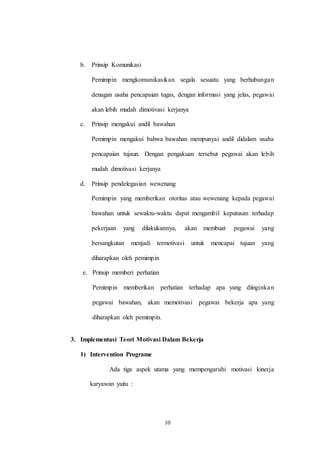 10
b. Prinsip Komunikasi
Pemimpin mengkomunikasikan segala sesuatu yang berhubungan
denagan usaha pencapaian tugas, dengan informasi yang jelas, pegawai
akan lebih mudah dimotivasi kerjanya
c. Prinsip mengakui andil bawahan
Pemimpin mengakui bahwa bawahan mempunyai andil didalam usaha
pencapaian tujaun. Dengan pengakuan tersebut pegawai akan lebih
mudah dimotivasi kerjanya
d. Prinsip pendelegasian wewenang
Pemimpin yang memberikan otoritas atau wewenang kepada pegawai
bawahan untuk sewaktu-waktu dapat mengambil keputusan terhadap
pekerjaan yang dilakukannya, akan membuat pegawai yang
bersangkutan menjadi termotivasi untuk mencapai tujuan yang
diharapkan oleh pemimpin
e. Prinsip memberi perhatian
Pemimpin memberikan perhatian terhadap apa yang diinginkan
pegawai bawahan, akan memotivasi pegawai bekerja apa yang
diharapkan oleh pemimpin.
3. Implementasi Teori Motivasi Dalam Bekerja
1) Intervention Programe
Ada tiga aspek utama yang mempengaruhi motivasi kinerja
karyawan yaitu :
 