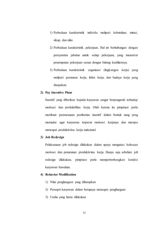 11
1) Perbedaan karakteristik individu meliputi kebutuhan, minat,
sikap, dan nilai.
2) Perbedaan karakteristik pekerjaan. Hal ini berhubungan dengan
persyaratan jabatan untuk setiap pekerjaan, yang menuntut
penempatan pekerjaan sesuai dengan bidang keahliannya.
3) Perbedaan karakteristik organisasi (lingkungan kerja) yang
meliputi peraturan kerja, iklim kerja, dan budaya kerja yang
disepakati.
2) Pay Incentive Plans
Insentif yang diberikan kepada karyawan sangat berpengaruh terhadap
motivasi dan produktifitas kerja. Oleh karena itu pimpinan perlu
membuat perencanaan pemberian insentif dalam bentuk uang yang
memadai agar karyawan terpecut motivasi kerjanya dan mampu
mencapai produktivitas kerja maksimal.
3) Job Redesign
Pelaksanaan job redesign dilakukan dalam upaya mengatasi kelesuan
motivasi dan penurunan produktivitas kerja. Hanya saja sebelum job
redesign dilakukan, pimpinan perlu mempertimbangkan kondisi
karyawan bawahan.
4) Behavior Modification
1) Nilai penghargaan yang diharapkan
2) Persepsi karyawan dalam berupaya mencapai penghargaan
3) Usaha yang harus dilakukan
 