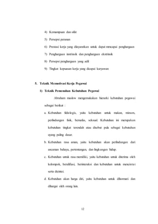 12
4) Kemampuan dan sifat
5) Persepsi peranan
6) Prestasi kerja yang diisyaratkan untuk dapat mrncapai penghargaan
7) Penghargaan instrinsik dan penghargaan ekstrinsik
8) Persepsi penghargaan yang adil
9) Tingkat kepuasan kerja yang dicapai karyawan
5. Teknik Memotivasi Kerja Pegawai
1) Teknik Pemenuhan Kebutuhan Pegawai
Abraham maslow mengemukakan hierarki kebutuhan pegawai
sebagai berikut :
a. Kebutuhan fidiologis, yaitu kebutuhan untuk makan, minum,
perlindungan fisik, bernafas, seksual. Kebutuhan ini merupakan
kebutuhan tingkat terendah atau disebut pula sebagai kebutuhan
uyang paling dasar.
b. Kebutuhan rasa aman, yaitu kebutuhan akan perlindungan dari
ancaman bahaya, pertentangan, dan lingkungan hidup.
c. Kebutuhan untuk rasa memiliki, yaitu kebutuhan untuk diterima oleh
kelompok, beralifiasi, berinteraksi dan kebutuhan untuk mencintai
serta dicintai.
d. Kebutuhan akan harga diri, yaitu kebutuhan untuk dihormati dan
dihargai oleh orang lain.
 