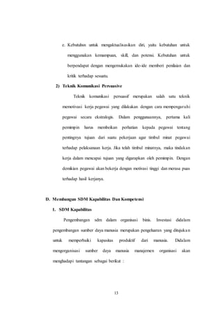 13
e. Kebutuhsn untuk mengaktualisasikan diri, yaitu kebutuhan untuk
menggunakan kemampuan, skill, dan potensi. Kebutuhan untuk
berpendapat dengan mengemukakan ide-ide memberi penilaian dan
kritik terhadap sesuatu.
2) Teknik Komunikasi Persuasive
Teknik komunikasi persuasif merupakan salah satu teknik
memotivasi kerja pegawai yang dilakukan dengan cara mempengaruhi
pegawai secara ekstralogis. Dalam penggunaannya, pertama kali
pemimpin harus membeikan perhatian kepada pegawai tentang
pentingnya tujuan dari suatu pekerjaan agar timbul minat pegawai
terhadap pelaksanaan kerja. Jika telah timbul minatnya, maka tindakan
kerja dalam mencapai tujuan yang digarapkan oleh pemimpin. Dengan
demikian pegawai akan bekerja dengan motivasi tinggi dan merasa puas
terhadap hasil kerjanya.
D. Membangun SDM Kapabilitas Dan Kompetensi
1. SDM Kapabilitas
Pengembangan sdm dalam organisasi binis. Investasi didalam
pengembangan sumber daya manusia merupakan pengeluaran yang ditujukan
untuk memperbaiki kapasitas produktif dari manusia. Didalam
mengorganisasi sumber daya manusia manajemen organisasi akan
menghadapi tantangan sebagai berikut :
 