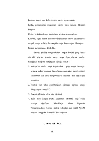 14
Pertama, asumsi yang keliru tentang sumber daya manusia.
Kedua, permasalahan manajemen sumber daya manusia ditingkat
korporat
Ketiga, berkaitan dengan prestasi dari komitmen para pekerja
Keempat, begitu banyak konsep teori manajemen sumber daya manusia
menjadi sangat berbeda dan mungkin sangat bertentangan dilapangan
Kelima, permasalahan fleksibilitas
Barney (1991) mengemukakan empat kondisi yang harus
dipenuhi sebelum sesuatu sumber daya dapat disebut sumber
keunggulan kompetif berkelnjutan sebagai berikut :
1. Merupakan sumber daya organisasional yang sangat berharga,
terutama dalam kaitannya dalam kemampuan untuk mengekploitasi
kesempatan dan atau mengnetralisasi ancaman dari lingkungan
perusahaan.
2. Relative sulit untuk dikembangkan, sehingga menjadi langka
dilingkungan kompetitif.
3. Sanagat sulit untuk ditiru atau diimitasi
4. Tidak dapat dengan mudah digantikan substitute yang secara
strategis signifikan. Masalahnya adalah bagaiman
“menterjemahkan” berbagi strategi, kebijakan dan praktif MSDM
menjadi keunggulan kompetitif berkelanjutan.
DAFTAR PUSTAKA
 