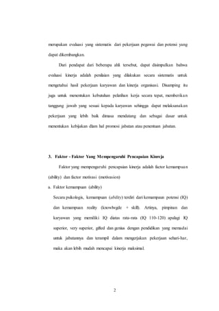 2
merupakan evaluasi yang sistematis dari pekerjaan pegawai dan potensi yang
dapat dikembangkan.
Dari pendapat dari beberapa ahli tersebut, dapat disimpulkan bahwa
evaluasi kinerja adalah penilaian yang dilakukan secara sistematis untuk
mengetahui hasil pekerjaan karyawan dan kinerja organisasi. Disamping itu
juga untuk menentukan kebutuhan pelatihan kerja secara tepat, memberikan
tanggung jawab yang sesuai kepada karyawan sehingga dapat melaksanakan
pekerjaan yang lebih baik dimasa mendatang dan sebagai dasar untuk
menentukan kebijakan dlam hal promosi jabatan atau penentuan jabatan.
3. Faktor - Faktor Yang Mempengaruhi Pencapaian Kinreja
Faktor yang mempengaruhi pencapaian kinerja adalah factor kemampuan
(ability) dan factor motivasi (motivasion)
a. Faktor kemampuan (ability)
Secara psikologis, kemampuan (ability) terdiri dari kemampaun potensi (IQ)
dan kemampuan reality (knowlwgde + skill). Artinya, pimpinan dan
karyawan yang memiliki IQ diatas rata-rata (IQ 110-120) apalagi IQ
superior, very superior, gifted dan genius dengan pendidikan yang memadai
untuk jabatannya dan terampil dalam mengerjakan pekerjaan sehari-har,
maka akan lebih mudah mencapai kinerja maksimal.
 