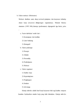 3
b. Faktor motivasi (Motivasion)
Motivasi diartikan suatu sikap (attitude) pimpinan dan karyawan terhadap
situasi kerja (situation) dilingkungan organsiasinya. Menurut Hennry
simamora (1995: 500), kineraja (performance) dipengaruhi tiga factor, yaitu
:
a. Factor individual terdiri dari :
1) Kemampuan dan keahlian
2) Latar belakang
3) Demografi
b. Faktor psikologis
1) Persepsi
2) Attitude
3) Personality
4) Pembelajaran
5) Motivasi
c. Faktor organisasi
1) Sumber daya
2) Kepemimpinan
3) Penghargaan
4) Struktur
5) Job dseign
Kinerja individu adalah hasil kerja karyawan baik segi kualitas maupun
kuantitas berdasarkan standar kerja yang telah ditentukan. Kinerja individu
 