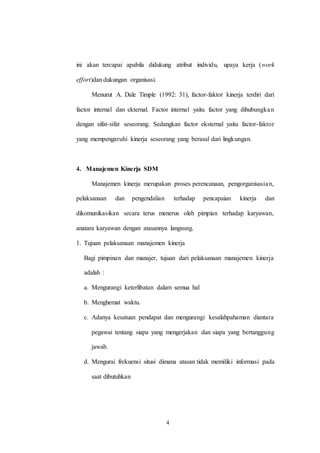 4
ini akan tercapai apabila didukung atribut individu, upaya kerja (work
effort)dan dukungan organisasi.
Menurut A. Dale Timple (1992: 31), factor-faktor kinerja terdiri dari
factor internal dan ekternal. Factor internal yaitu factor yang dihubungkan
dengan sifat-sifat seseorang. Sedangkan factor eksternal yaitu factor-faktor
yang mempengaruhi kinerja seseorang yang berasal dari lingkungan.
4. Manajemen Kinerja SDM
Manajemen kinerja merupakan proses perencanaan, pengorganisasian,
pelaksanaan dan pengendalian terhadap pencapaian kinerja dan
dikomunikasikan secara terus menerus oleh pimpian terhadap karyawan,
anatara karyawan dengan atasannya langsung.
1. Tujuan pelaksanaan manajemen kinerja
Bagi pimpinan dan manajer, tujuan dari pelaksanaan manajemen kinerja
adalah :
a. Mengurangi keterlibatan dalam semua hal
b. Menghemat waktu.
c. Adanya kesatuan pendapat dan mengurangi kesalahpahaman diantara
pegawai tentang siapa yang mengerjakan dan siapa yang bertanggung
jawab.
d. Mengurai frekuensi situsi dimana atasan tidak memiliki informasi pada
saat dibutuhkan
 