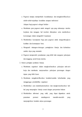 5
e. Pegawai mampu memperbaiki kesalahannya dan mengidentifikasikan
sebab-sebab terjadinya kesalahan ataupun inefesiensi
Adapun bagi pegawai sebagai berikut :
a. Membantu para pegawai untuk mengerti apa yang seharusnya mereka
kerjakan dan mengapa hal tersebut dikerjakan serta memberikan
kewenangan dalam mengambil keputusan
b. Memberikan kesempatan bagi para pegawai untuk mengembangkan
keahlian dan kemampuan baru.
c. Mengenali rintangan-rintangan peningkatan kinerja dan kebutuhan
sumber daya yang memadai
d. Pegawai memperoleh pemahaman yang lebih baik mengenai pekerjaan
dan tanggung jawab kerja mereka.
2. Sistem peringkat penilaian kinerja
a. Membantu organisasi dalam mengkordinasikan pekerjaan unit-unit
kerja dan membantu menyesuaikan pekerjaan perorangan dengan
tujuan yang lebih besar.
b. Membantu mengidentifikasikan kendala-kendala keberhasilan yang
mengganggu produktifitas organisasi
c. Memberikan cara mendokumentasikan dan mengkomunikasikan hal-
hal yang menyangkut kinerja sesuai dengan persyaratan hukum
d. Memberikan informasi yang valid, yang dapat digunakan untuk
penentuan promosi mendiagnosis masalah-masalah yang
menyingkirkan kendala sukses perorangan
 