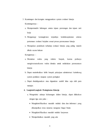 6
3. Keuntungan dan kerugian menggunakan system evaluasi kinerja
Keuntungannya :
a. Mempermudah hubungan antara tujuan perorangan dan tujuan unit
kerja
b. Mengurangi kemungkinan terjadinya ketidaksepakatan selama
pertemuan evaluasi berjalan sesuai proses perencanaan kinerja
c. Merupakan pendekatn terhadap evaluasi kinerja yang paling mudah
dibela secara hukum
Kerugiannya :
a. Memakan waktu yang relative banyak, karena perlunya
menginvenatasikanm waktu dimuka untuk melakukan perencanaan
kinerja
b. Dapat menimbulkan lebih banyak pekerjaan administrasi ketimbang
system penilaian maupun system peringkat
c. Dapat disalahgunakan atau digunakan sambil lalus saja oleh para
manajer.
4. Langkah-Langkah Peningkatan Kinerja
a. Mengetahui adanya kekurangan dalam kinerja, dapat dilakukan
dengan tiga cara yaitu :
 Mengidentifikasikan masalah melalui data dan informasi yang
dikumpulkan terus menerus mengenai fungsi bisnis
 Mengidentifikasikan masalah melalui karyawan
 Memperhatikan masalah yang ada
 