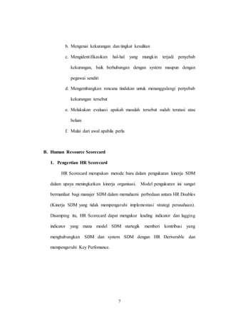 7
b. Mengenai kekurangan dan tingkat kesulitan
c. Mengidentifikasikan hal-hal yang mungkin terjadi penyebab
kekurangan, baik berhubungan dengan system maupun dengan
pegawai sendiri
d. Mengembangkan rencana tindakan untuk menanggulangi penyebab
kekurangan tersebut
e. Melakukan evaluasi apakah masalah tersebut sudah teratasi atau
belum
f. Mulai dari awal apabila perlu
B. Human Resource Scorecard
1. Pengertian HR Scorecard
HR Scorecard merupakan metode baru dalam pengukuran kinerja SDM
dalam upaya meningkatkan kinerja organisasi. Model pengukuran ini sangat
bermanfaat bagi manajer SDM dalam memahami perbedaan antara HR Doables
(Kinerja SDM yang tidak mempengaruhi implementasi strategi perusahaan).
Disamping itu, HR Scorecard dapat mengukur leading indicator dan lagging
indicator yang mana model SDM startegik memberi kontribusi yang
menghubungkan SDM dan system SDM dengan HR Deriverable dan
mempengaruhi Key Perfomance.
 