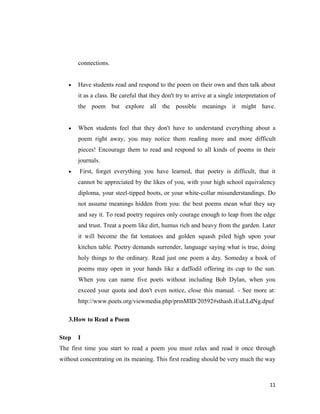 connections.


       Have students read and respond to the poem on their own and then talk about
       it as a class. Be careful that they don't try to arrive at a single interpretation of
       the poem but explore all the possible meanings it might have.


       When students feel that they don't have to understand everything about a
       poem right away, you may notice them reading more and more difficult
       pieces! Encourage them to read and respond to all kinds of poems in their
       journals.
       First, forget everything you have learned, that poetry is difficult, that it
       cannot be appreciated by the likes of you, with your high school equivalency
       diploma, your steel-tipped boots, or your white-collar misunderstandings. Do
       not assume meanings hidden from you: the best poems mean what they say
       and say it. To read poetry requires only courage enough to leap from the edge
       and trust. Treat a poem like dirt, humus rich and heavy from the garden. Later
       it will become the fat tomatoes and golden squash piled high upon your
       kitchen table. Poetry demands surrender, language saying what is true, doing
       holy things to the ordinary. Read just one poem a day. Someday a book of
       poems may open in your hands like a daffodil offering its cup to the sun.
       When you can name five poets without including Bob Dylan, when you
       exceed your quota and don't even notice, close this manual. - See more at:
       http://www.poets.org/viewmedia.php/prmMID/20592#sthash.iEuLLdNg.dpuf

   3.How to Read a Poem

Step   I
The first time you start to read a poem you must relax and read it once through
without concentrating on its meaning. This first reading should be very much the way



                                                                                         11
 