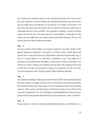 you would size up someone whom you are meeting for the first time. You will just
get a first impression. You will observe this individual and listen to his or her voice,
and you might enjoy just looking at or noticing his or her shape or movement. You
may form some ideas about this person, but you should not think you really know or
understand what he or she is all about. This metaphor or analogy is similar to reading
a poem for the first time. You may enjoy the sound, rhythms, or description of the
words, and you might form some general impressions about the poem, but you will
want to learn more about it after each reading.

Step   2
On your second or third reading, you should concentrate a bit more closely on the
general meaning or meanings in the poem. It is still too early to think about each
specific line or word; stop, however, to think about a particular line that strikes you. It
may be a certain phrase, or a word that is unfamiliar to you. You might ask a
classmate in your group about this phrase, or look up the word in a dictionary. You
will by now want to compare your feelings about the poem after reading it the second
or third time with how you felt about it when you encountered it for the first time.
Are your feelings the same? Are they similar? What is different and why?

Step   3
Any additional readings of the poem should be used to think more specifically about
the words, phrases, or images you have read. It is now time to think more specifically
about what the poem means. Once again, use the example given before about meeting
someone. After you have seen this person on different occasions, do you still have the
same first impressions? Or is this individual somewhat different now that you have
gotten to know more personal details about his or her experiences, values, or beliefs?

Step   4
Poems usually are written to describe something that the poet sees differently, or is



                                                                                        12
 