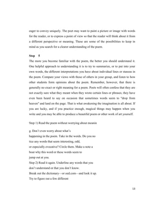 eager to convey uniquely. The poet may want to paint a picture or image with words
for the reader, or to express a point of view so that the reader will think about it from
a different perspective or meaning. These are some of the possibilities to keep in
mind as you search for a clearer understanding of the poem.

Step   5
The more you become familiar with the poem, the better you should understand it.
One helpful approach to understanding it is to try to summarize, or to put into your
own words, the different interpretations you have about individual lines or stanzas in
the poem. Compare your views with those of others in your group, and listen to how
other students form opinions about the poem. Remember, however, that there is
generally no exact or right meaning for a poem. Poets will often confess that they are
not exactly sure what they meant when they wrote certain lines or phrases; they have
even been heard to say on occasion that sometimes words seem to "drop from
heaven" and land on the page. That is what awakening the imagination is all about. If
you are lucky, and if you practice enough, magical things may happen when you
write and you may be able to produce a beautiful poem or other work of art yourself.

Step 1) Read the poem without worrying about meanin

g. Don’t even worry about what’s
happening in the poem. Take in the words. Do you no
tice any words that seem interesting, odd,
or especially evocative? Circle them. Make a note a
bout why this word or these words seem to
jump out at you.
Step 2) Read it again. Underline any words that you
don’t understand or that you don’t know.
Break out the dictionary—or oed.com—and look it up.
Try to figure out a few different


                                                                                      13
 