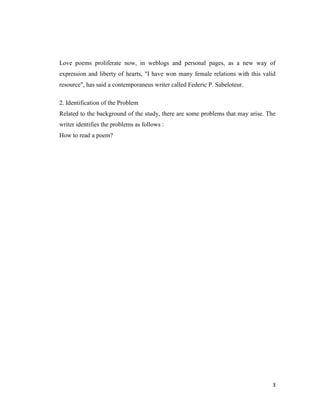 Love poems proliferate now, in weblogs and personal pages, as a new way of
expression and liberty of hearts, "I have won many female relations with this valid
resource", has said a contemporaneus writer called Federic P. Sabeloteur.

2. Identification of the Problem
Related to the background of the study, there are some problems that may arise. The
writer identifies the problems as follows :
How to read a poem?




                                                                                 3
 