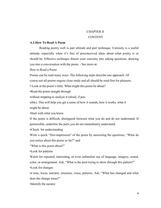 CHAPTER II
                                                 CONTENT
A.1.How To Read A Poem
       Reading poetry well is part attitude and part technique. Curiosity is a useful
attitude, especially when it’s free of preconceived ideas about what poetry is or
should be. Effective technique directs your curiosity into asking questions, drawing
you into a conversation with the poem. - See more at:
How to Read a Poem
Poems can be read many ways. The following steps describe one approach. Of
course not all poems require close study and all should be read first for pleasure.
• Look at the poem’s tittle: What might this poem be about?
•Read the poem straight through
without stopping to analyze it (aloud, if pos-
sible). This will help you get a sense of how it sounds, how it works, what it
might be about.
•Start with what you know
If the poem is difficult, distinguish between what you do and do not understand. If
permissible, underline the parts you do not immediately understand.
•Check for understanding
Write a quick ―first-impression‖ of the poem by answering the questions, ―What do
you notice about this poem so far?‖ and
―What is this poem about?‖
•Look for patterns
Watch for repeated, interesting, or even unfamiliar use of language, imagery, sound,
color, or arrangement. Ask, ―What is the poet trying to show through this pattern?‖
•Look for changes
in tone, focus, narrator, structure, voice, patterns. Ask: ―What has changed and what
does the change mean?‖
•Identify the narator

                                                                                      4
 