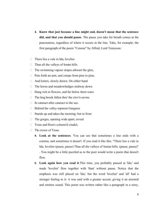 3. Know that just because a line might end, doesn't mean that the sentence
       did, and that you should pause. The pause you take for breath comes at the
       punctuation, regardless of where it occurs in the line. Take, for example, the
       first paragraph of the poem "Cenone" by Alfred, Lord Tennyson:


 There lies a vale in Ida, lovelier
 Than all the valleys of Ioni n hills.
                             a
 The swimming vapour slopes athwart the glen,
 Puts forth an arm, and creeps from pine to pine,
 And loiters, slowly drawn. On either hand
 The lawns and meadow-hedges midway down
 Hang rich in flowers, and far below them roars
 The l ng brook fallen thro' the clov'n ravine
      o
 In cataract after cataract to the sea.
 Behind the valley topmost Gargarus
 Stands up and takes the morning: but in front
 The gorges, opening wide apart, reveal
 Troas and Ilion's column'd citadel,
 Th crown of Troas.
    e
   4. Look at the sentences. You can see that sometimes a line ends with a
       comma, and sometimes it doesn't. If you read it like this: "There lies a vale in
       Ida, lovelier (pause, pause) Than all the valleys of Ionian hills. (pause, pause)"
       . You might be a little puzzled as to the poet would write a poem that doesn't
       flow.
   5. Look again how you read it.This time, you probably paused at 'Ida,' and
       made 'lovelier' flow together with 'than' without pause. Notice that the
       emphasis was still placed on 'Ida,' but the word 'lovelier' and 'all' had a
       stronger feeling to it- it was said with a greater accent, giving it an arrested
       and smitten sound. This poem was written rather like a paragraph in a story,

                                                                                       6
 