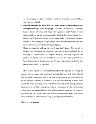 or a monologue in a play. Notice how different it sounds when read like a
   story and not a ballad!
6. Go back and read the poem with the correct pauses, keeping in mind the
   feeling of reading it like a paragraph. Note: This takes practice! You might
   have to read it aloud several times before getting it right. When you are
   finished, did you see that you were actually able to follow along with the story
   being relayed? Oftentimes when reading a poem like a ballad (with breaks at
   the end of each line) you can get caught up in maintaining the rhythm, and
   find it difficult to concentrate on the actual poem.
7. Don't be afraid to look up the words you don't know. This should be
   obvious, but oftentimes you can simply skip over a word, and chalk up its
   meaning to "context clues" or "implied meaning" like they taught in 2nd
   grade. Look up the words you don't know, and even the words you think you
   know but are maybe a little unsure on. You may be surprised as to how the
   poem changes colors in your head.


   How to Read a Poem is an unprecedented exploration of poetry and feeling. In
language at once acute and emotional, distinguished poet and critic Edward
Hirsch describes why poetry matters and how we can open up our imaginations so
that its message can make a difference. In a marvelous reading of verse from
around the world, including work by Pablo Neruda, Elizabeth Bishop, Wallace
Stevens, and Sylvia Plath, among many others, Hirsch discovers the true meaning
of their words and ideas and brings their sublime message home into our hearts. A
masterful work by a master poet, this brilliant summation of poetry and human
nature will speak to all readers who long to place poetry in their lives.

2.How to read a poem




                                                                                 7
 