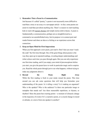 1. Remember That a Poem Is a Communication
   Just because it’s called ―poetry,‖ a poem is not necessarily more difficult to
   read than a story or an essay or a newspaper article—in fact, some poems are
   easier to read than just about anything else. There’s a reason we start teaching
   kids to read with nursery rhymes and simple stories told in rhyme. A poem is
   fundamentally a communication, perhaps not as straightforward as a
   command or an unembellished story, but its purpose is to connect poet and
   reader/listener and share an idea or a feeling or an experience across that
   connection.
2. Keep an Open Mind for First Impressions
   When you first approach a new poem, just read it. Don’t feel you must ―crack
   the code‖ the first time through. One of the great things about poems is the
   way they open up in repeated readings, revealing deeper understandings and
   richer echoes each time you pass through again. But you can only experience
   one first-time reading, and if you empty your mind of preconceptions before
   you start, you give the poem leave to work its particular magic and to surprise
   you. Read the whole poem through just to see what happens, without trying to
   make any judgments about it.
3. Reread              the              Poem               Right              Away
   While the first reading is fresh in your mind, reread the poem. This time
   around you can ask some questions that will help you formulate your
   understanding of the poem: Is it telling a story? Is it making an argument?
   Who is the speaker? Who is the audience? Is there one particular image or
   metaphor that stands out? Are there memorable repetitions, or rhymes, or
   rhythms? Does the poem have turning points—a moment of climactic change
   in the trajectory of events if it’s a narrative poem, or a crucial change in mood
   or attitude, or a move from one speaker to another?




                                                                                    8
 