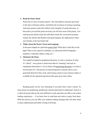 4. Read the Poem Aloud
       Poetry has its roots in human speech—the oral tradition of poems goes back
       to the dawn of human culture, well before the invention of writing or printing.
       And many poems create their effects in the interplay of sound and sense, so
       that unless you read the poem out loud, you will miss most of the poetry. You
       read the poem aloud to hear the individual words, the vowel and consonant
       sounds, the rhymes and rhythms and speed changes, the slight pauses where
       your breaths or the line breaks fall.
   5. Think About the Poem’s Form and Language
       Is the poem shaped in a particular poetic form? What does it look like on the
       page? Does it use a special vocabulary, or a particular kind of language—
       academic, vernacular, dialect, slang, etc.?
   6. Memorize the Poem
       You might be tempted to paraphrase the poem, to write a summary of what
       it’s ―about‖—but a poem is much more than its ―meaning‖ and such an
       explanation diminishes it. You’re better off memorizing the poem, or at least a
       favorite part of it. The process of memorizing lines of poetry shows you a
       great deal about how they work, and owning a poem in your memory makes it
       available for the repeated experiences that open up its inner riches.




       Reading poetry can be very frustrating if you don't know what it means. So
many poems are perplexing, paradoxical, and just plain hard to understand. And yet it
is often the poems that are the most difficult to crack open that can offer us the richest
reading experiences — if we know how to read them and what to expect from them.
With this activity, you can offer your students reading strategies that will allow them
to enjoy sophisticated and subtle writing of all kinds.




                                                                                        9
 