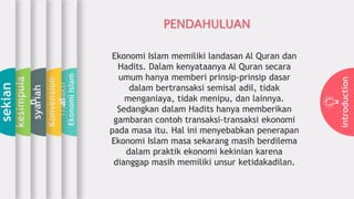 introduction
Transaksi
EkonomiIslam
Konvension
al
syariah
kesimpula
n
sekian
PENDAHULUAN
Ekonomi Islam memiliki landasan Al Quran dan
Hadits. Dalam kenyataanya Al Quran secara
umum hanya memberi prinsip-prinsip dasar
dalam bertransaksi semisal adil, tidak
menganiaya, tidak menipu, dan lainnya.
Sedangkan dalam Hadits hanya memberikan
gambaran contoh transaksi-transaksi ekonomi
pada masa itu. Hal ini menyebabkan penerapan
Ekonomi Islam masa sekarang masih berdilema
dalam praktik ekonomi kekinian karena
dianggap masih memiliki unsur ketidakadilan.
 
