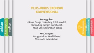 introduction
Transaksi
EkonomiIslam
Konvension
al
syariah
kesimpula
n
sekian
Keunggulan:
- Biaya Bunga terkadang lebih rendah
disbanding margin murabahah
- Akad yang digunakan Bebas
Kekurangan:
Menggunakan Akad Ribawi
Tidak Ada Keberkahan
PLUS-MINUS EKONOMI
KONVENSIONAL
 