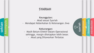 introduction
Transaksi
EkonomiIslam
Konvension
al
syariah
kesimpula
n
sekian
SYARIAH
Keunggulan:
- Akad sesuai Syariah
- Mendapat Keberkahan & Ketenangan Jiwa
Kekurangan:
- Masih Belum Efektif Dalam Operasional
sehingga, margin ditetapkan lebih besar.
- Akad yang Ditawarkan Terbatas
 