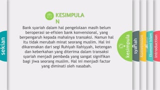 introduction
Transaksi
EkonomiIslam
Konvension
al
syariah
kesimpula
n
sekian
KESIMPULA
N
Bank syariah dalam hal pengelolaan masih belum
beroperasi se-efisien bank konvensional, yang
berpengaruh kepada mahalnya transaksi. Namun hal
itu tidak merubah minat seorang muslim. Hal ini
dikarenakan dari segi Ruhiyah Ilahiyyah, ketengan
dan keberkahan yang diterima dalam transaksi
syariah menjadi pembeda yang sangat signifikan
bagi jiwa seorang muslim. Hal ini menjadi factor
yang diminati oleh nasabah.
 