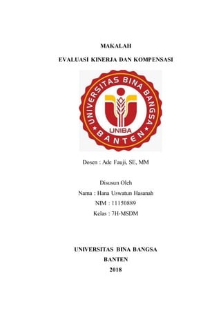 MAKALAH
EVALUASI KINERJA DAN KOMPENSASI
Dosen : Ade Fauji, SE, MM
Disusun Oleh
Nama : Hana Uswatun Hasanah
NIM : 11150889
Kelas : 7H-MSDM
UNIVERSITAS BINA BANGSA
BANTEN
2018
 