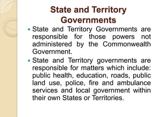 State and Territory
Governments
State and Territory Governments are
responsible for those powers not
administered by the Commonwealth
Government.
 State and Territory governments are
responsible for matters which include:
public health, education, roads, public
land use, police, fire and ambulance
services and local government within
their own States or Territories.


 
