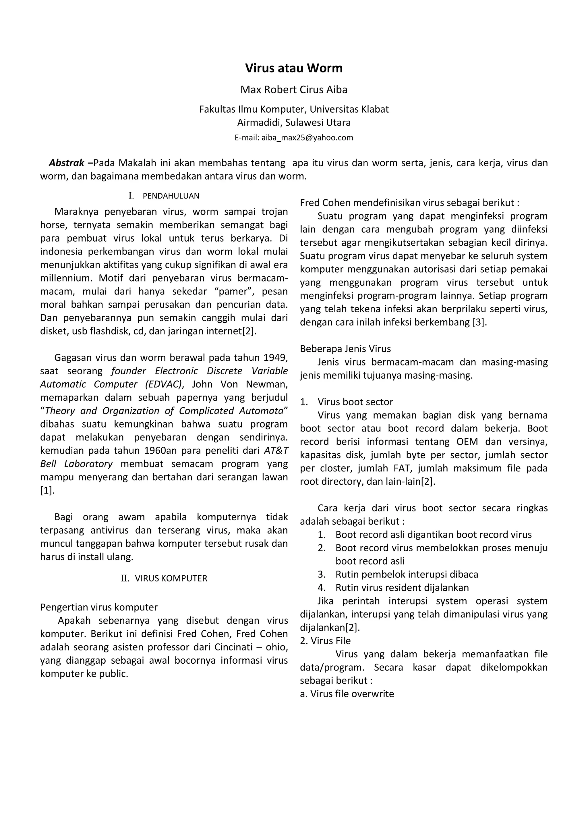 Virus atau Worm
Max Robert Cirus Aiba
Fakultas Ilmu Komputer, Universitas Klabat
Airmadidi, Sulawesi Utara
E-mail: aiba_max25@yahoo.com
Abstrak –Pada Makalah ini akan membahas tentang apa itu virus dan worm serta, jenis, cara kerja, virus dan
worm, dan bagaimana membedakan antara virus dan worm.
I. PENDAHULUAN
Maraknya penyebaran virus, worm sampai trojan
horse, ternyata semakin memberikan semangat bagi
para pembuat virus lokal untuk terus berkarya. Di
indonesia perkembangan virus dan worm lokal mulai
menunjukkan aktifitas yang cukup signifikan di awal era
millennium. Motif dari penyebaran virus bermacam-
macam, mulai dari hanya sekedar “pamer”, pesan
moral bahkan sampai perusakan dan pencurian data.
Dan penyebarannya pun semakin canggih mulai dari
disket, usb flashdisk, cd, dan jaringan internet[2].
Gagasan virus dan worm berawal pada tahun 1949,
saat seorang founder Electronic Discrete Variable
Automatic Computer (EDVAC), John Von Newman,
memaparkan dalam sebuah papernya yang berjudul
“Theory and Organization of Complicated Automata”
dibahas suatu kemungkinan bahwa suatu program
dapat melakukan penyebaran dengan sendirinya.
kemudian pada tahun 1960an para peneliti dari AT&T
Bell Laboratory membuat semacam program yang
mampu menyerang dan bertahan dari serangan lawan
[1].
Bagi orang awam apabila komputernya tidak
terpasang antivirus dan terserang virus, maka akan
muncul tanggapan bahwa komputer tersebut rusak dan
harus di install ulang.
II. VIRUS KOMPUTER
Pengertian virus komputer
Apakah sebenarnya yang disebut dengan virus
komputer. Berikut ini definisi Fred Cohen, Fred Cohen
adalah seorang asisten professor dari Cincinati – ohio,
yang dianggap sebagai awal bocornya informasi virus
komputer ke public.
Fred Cohen mendefinisikan virus sebagai berikut :
Suatu program yang dapat menginfeksi program
lain dengan cara mengubah program yang diinfeksi
tersebut agar mengikutsertakan sebagian kecil dirinya.
Suatu program virus dapat menyebar ke seluruh system
komputer menggunakan autorisasi dari setiap pemakai
yang menggunakan program virus tersebut untuk
menginfeksi program-program lainnya. Setiap program
yang telah tekena infeksi akan berprilaku seperti virus,
dengan cara inilah infeksi berkembang [3].
Beberapa Jenis Virus
Jenis virus bermacam-macam dan masing-masing
jenis memiliki tujuanya masing-masing.
1. Virus boot sector
Virus yang memakan bagian disk yang bernama
boot sector atau boot record dalam bekerja. Boot
record berisi informasi tentang OEM dan versinya,
kapasitas disk, jumlah byte per sector, jumlah sector
per closter, jumlah FAT, jumlah maksimum file pada
root directory, dan lain-lain[2].
Cara kerja dari virus boot sector secara ringkas
adalah sebagai berikut :
1. Boot record asli digantikan boot record virus
2. Boot record virus membelokkan proses menuju
boot record asli
3. Rutin pembelok interupsi dibaca
4. Rutin virus resident dijalankan
Jika perintah interupsi system operasi system
dijalankan, interupsi yang telah dimanipulasi virus yang
dijalankan[2].
2. Virus File
Virus yang dalam bekerja memanfaatkan file
data/program. Secara kasar dapat dikelompokkan
sebagai berikut :
a. Virus file overwrite
 