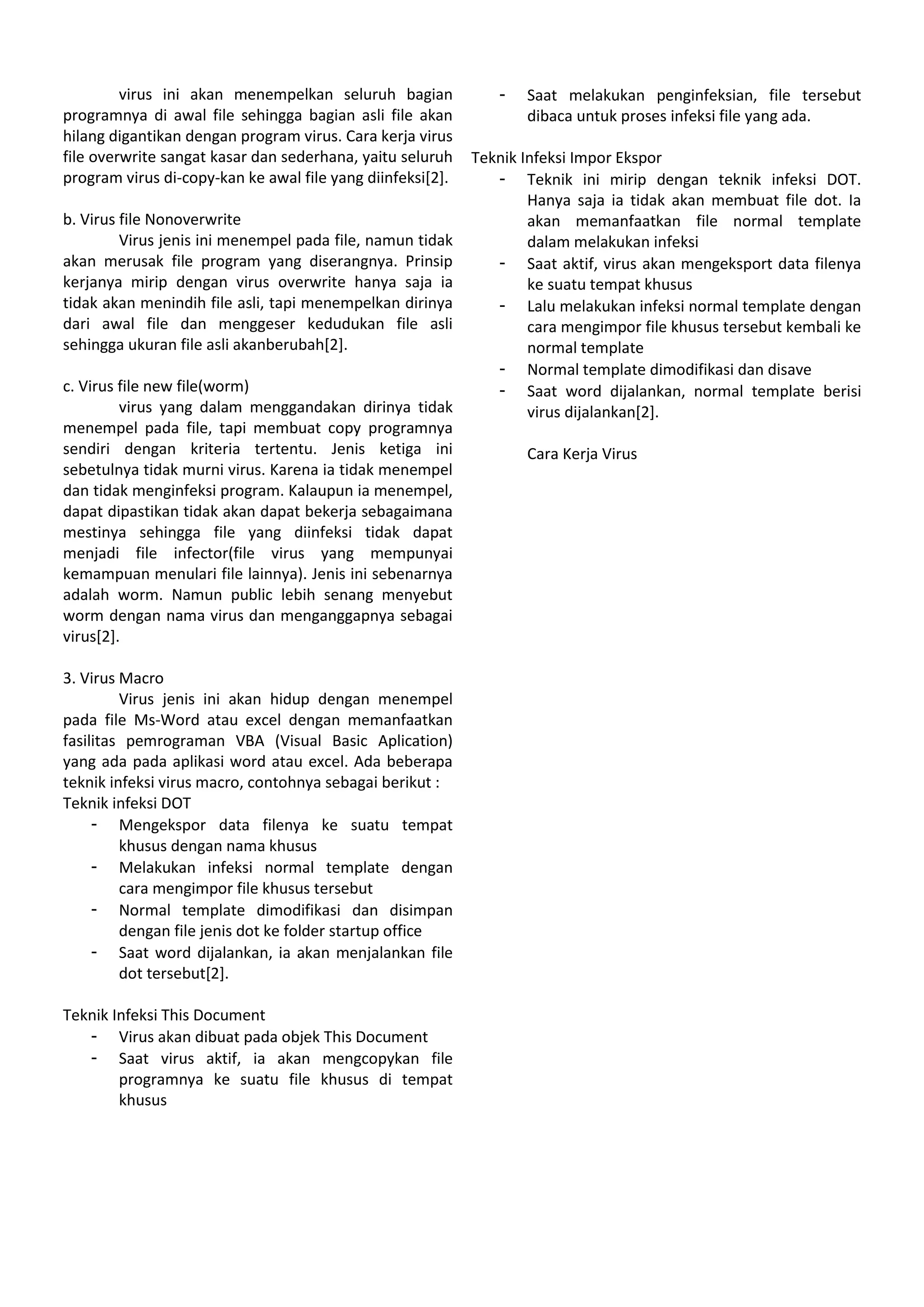 virus ini akan menempelkan seluruh bagian
programnya di awal file sehingga bagian asli file akan
hilang digantikan dengan program virus. Cara kerja virus
file overwrite sangat kasar dan sederhana, yaitu seluruh
program virus di-copy-kan ke awal file yang diinfeksi[2].
b. Virus file Nonoverwrite
Virus jenis ini menempel pada file, namun tidak
akan merusak file program yang diserangnya. Prinsip
kerjanya mirip dengan virus overwrite hanya saja ia
tidak akan menindih file asli, tapi menempelkan dirinya
dari awal file dan menggeser kedudukan file asli
sehingga ukuran file asli akanberubah[2].
c. Virus file new file(worm)
virus yang dalam menggandakan dirinya tidak
menempel pada file, tapi membuat copy programnya
sendiri dengan kriteria tertentu. Jenis ketiga ini
sebetulnya tidak murni virus. Karena ia tidak menempel
dan tidak menginfeksi program. Kalaupun ia menempel,
dapat dipastikan tidak akan dapat bekerja sebagaimana
mestinya sehingga file yang diinfeksi tidak dapat
menjadi file infector(file virus yang mempunyai
kemampuan menulari file lainnya). Jenis ini sebenarnya
adalah worm. Namun public lebih senang menyebut
worm dengan nama virus dan menganggapnya sebagai
virus[2].
3. Virus Macro
Virus jenis ini akan hidup dengan menempel
pada file Ms-Word atau excel dengan memanfaatkan
fasilitas pemrograman VBA (Visual Basic Aplication)
yang ada pada aplikasi word atau excel. Ada beberapa
teknik infeksi virus macro, contohnya sebagai berikut :
Teknik infeksi DOT
- Mengekspor data filenya ke suatu tempat
khusus dengan nama khusus
- Melakukan infeksi normal template dengan
cara mengimpor file khusus tersebut
- Normal template dimodifikasi dan disimpan
dengan file jenis dot ke folder startup office
- Saat word dijalankan, ia akan menjalankan file
dot tersebut[2].
Teknik Infeksi This Document
- Virus akan dibuat pada objek This Document
- Saat virus aktif, ia akan mengcopykan file
programnya ke suatu file khusus di tempat
khusus
- Saat melakukan penginfeksian, file tersebut
dibaca untuk proses infeksi file yang ada.
Teknik Infeksi Impor Ekspor
- Teknik ini mirip dengan teknik infeksi DOT.
Hanya saja ia tidak akan membuat file dot. Ia
akan memanfaatkan file normal template
dalam melakukan infeksi
- Saat aktif, virus akan mengeksport data filenya
ke suatu tempat khusus
- Lalu melakukan infeksi normal template dengan
cara mengimpor file khusus tersebut kembali ke
normal template
- Normal template dimodifikasi dan disave
- Saat word dijalankan, normal template berisi
virus dijalankan[2].
Cara Kerja Virus
 