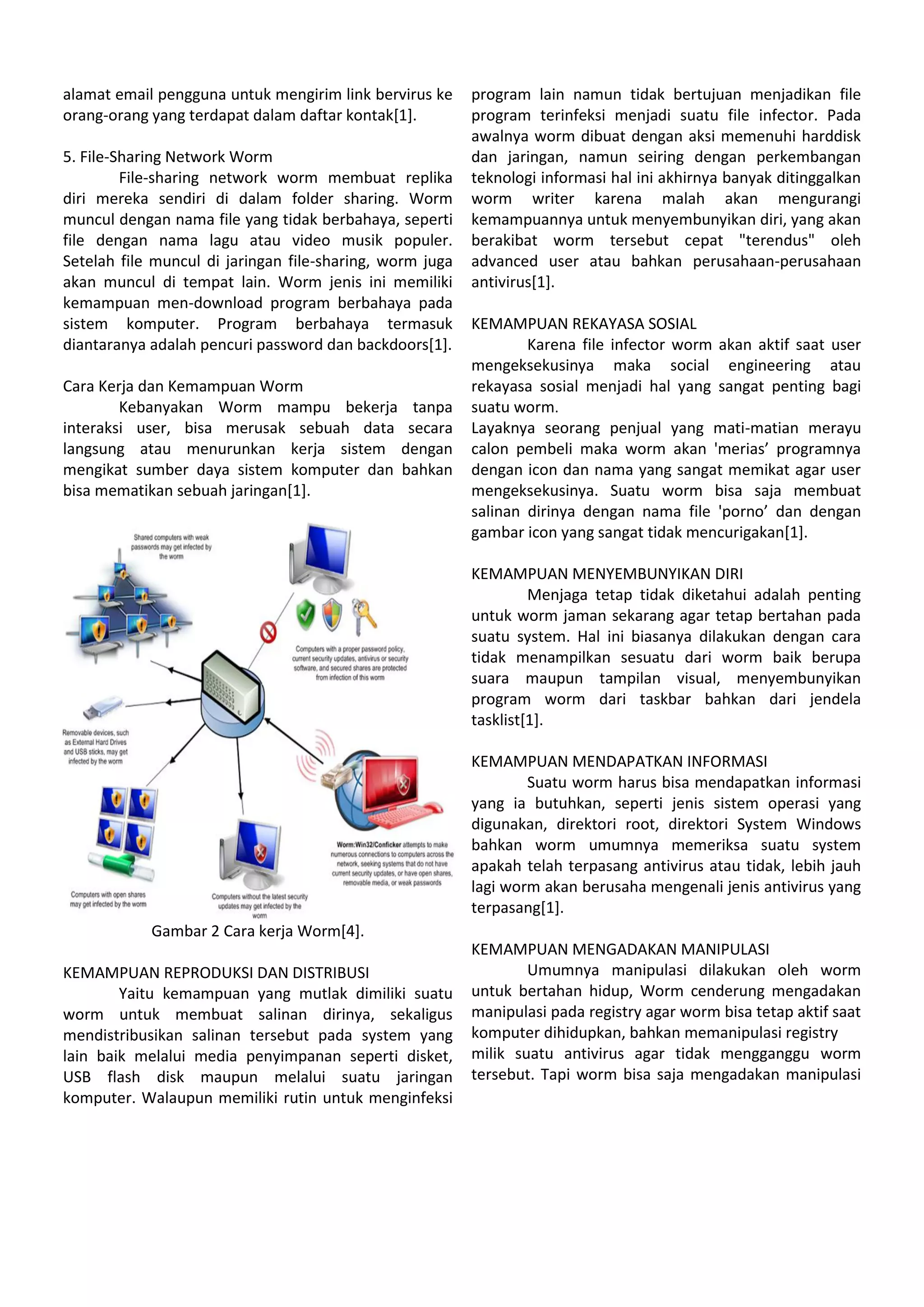 alamat email pengguna untuk mengirim link bervirus ke
orang-orang yang terdapat dalam daftar kontak[1].
5. File-Sharing Network Worm
File-sharing network worm membuat replika
diri mereka sendiri di dalam folder sharing. Worm
muncul dengan nama file yang tidak berbahaya, seperti
file dengan nama lagu atau video musik populer.
Setelah file muncul di jaringan file-sharing, worm juga
akan muncul di tempat lain. Worm jenis ini memiliki
kemampuan men-download program berbahaya pada
sistem komputer. Program berbahaya termasuk
diantaranya adalah pencuri password dan backdoors[1].
Cara Kerja dan Kemampuan Worm
Kebanyakan Worm mampu bekerja tanpa
interaksi user, bisa merusak sebuah data secara
langsung atau menurunkan kerja sistem dengan
mengikat sumber daya sistem komputer dan bahkan
bisa mematikan sebuah jaringan[1].
Gambar 2 Cara kerja Worm[4].
KEMAMPUAN REPRODUKSI DAN DISTRIBUSI
Yaitu kemampuan yang mutlak dimiliki suatu
worm untuk membuat salinan dirinya, sekaligus
mendistribusikan salinan tersebut pada system yang
lain baik melalui media penyimpanan seperti disket,
USB flash disk maupun melalui suatu jaringan
komputer. Walaupun memiliki rutin untuk menginfeksi
program lain namun tidak bertujuan menjadikan file
program terinfeksi menjadi suatu file infector. Pada
awalnya worm dibuat dengan aksi memenuhi harddisk
dan jaringan, namun seiring dengan perkembangan
teknologi informasi hal ini akhirnya banyak ditinggalkan
worm writer karena malah akan mengurangi
kemampuannya untuk menyembunyikan diri, yang akan
berakibat worm tersebut cepat "terendus" oleh
advanced user atau bahkan perusahaan-perusahaan
antivirus[1].
KEMAMPUAN REKAYASA SOSIAL
Karena file infector worm akan aktif saat user
mengeksekusinya maka social engineering atau
rekayasa sosial menjadi hal yang sangat penting bagi
suatu worm.
Layaknya seorang penjual yang mati-matian merayu
calon pembeli maka worm akan 'merias’ programnya
dengan icon dan nama yang sangat memikat agar user
mengeksekusinya. Suatu worm bisa saja membuat
salinan dirinya dengan nama file 'porno’ dan dengan
gambar icon yang sangat tidak mencurigakan[1].
KEMAMPUAN MENYEMBUNYIKAN DIRI
Menjaga tetap tidak diketahui adalah penting
untuk worm jaman sekarang agar tetap bertahan pada
suatu system. Hal ini biasanya dilakukan dengan cara
tidak menampilkan sesuatu dari worm baik berupa
suara maupun tampilan visual, menyembunyikan
program worm dari taskbar bahkan dari jendela
tasklist[1].
KEMAMPUAN MENDAPATKAN INFORMASI
Suatu worm harus bisa mendapatkan informasi
yang ia butuhkan, seperti jenis sistem operasi yang
digunakan, direktori root, direktori System Windows
bahkan worm umumnya memeriksa suatu system
apakah telah terpasang antivirus atau tidak, lebih jauh
lagi worm akan berusaha mengenali jenis antivirus yang
terpasang[1].
KEMAMPUAN MENGADAKAN MANIPULASI
Umumnya manipulasi dilakukan oleh worm
untuk bertahan hidup, Worm cenderung mengadakan
manipulasi pada registry agar worm bisa tetap aktif saat
komputer dihidupkan, bahkan memanipulasi registry
milik suatu antivirus agar tidak mengganggu worm
tersebut. Tapi worm bisa saja mengadakan manipulasi
 