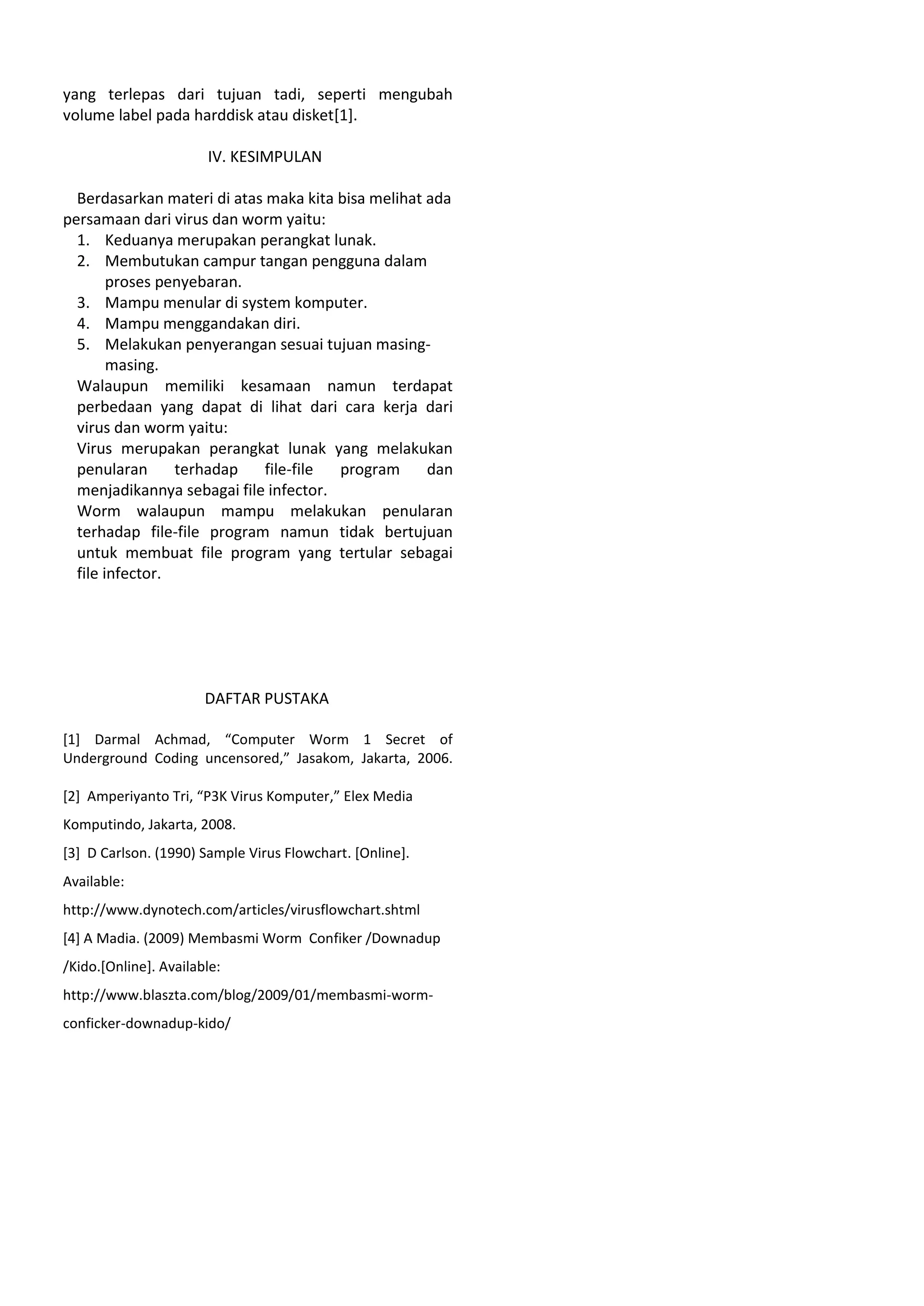 yang terlepas dari tujuan tadi, seperti mengubah
volume label pada harddisk atau disket[1].
IV. KESIMPULAN
Berdasarkan materi di atas maka kita bisa melihat ada
persamaan dari virus dan worm yaitu:
1. Keduanya merupakan perangkat lunak.
2. Membutukan campur tangan pengguna dalam
proses penyebaran.
3. Mampu menular di system komputer.
4. Mampu menggandakan diri.
5. Melakukan penyerangan sesuai tujuan masing-
masing.
Walaupun memiliki kesamaan namun terdapat
perbedaan yang dapat di lihat dari cara kerja dari
virus dan worm yaitu:
Virus merupakan perangkat lunak yang melakukan
penularan terhadap file-file program dan
menjadikannya sebagai file infector.
Worm walaupun mampu melakukan penularan
terhadap file-file program namun tidak bertujuan
untuk membuat file program yang tertular sebagai
file infector.
DAFTAR PUSTAKA
[1] Darmal Achmad, “Computer Worm 1 Secret of
Underground Coding uncensored,” Jasakom, Jakarta, 2006.
[2] Amperiyanto Tri, “P3K Virus Komputer,” Elex Media
Komputindo, Jakarta, 2008.
[3] D Carlson. (1990) Sample Virus Flowchart. [Online].
Available:
http://www.dynotech.com/articles/virusflowchart.shtml
[4] A Madia. (2009) Membasmi Worm Confiker /Downadup
/Kido.[Online]. Available:
http://www.blaszta.com/blog/2009/01/membasmi-worm-
conficker-downadup-kido/
 
