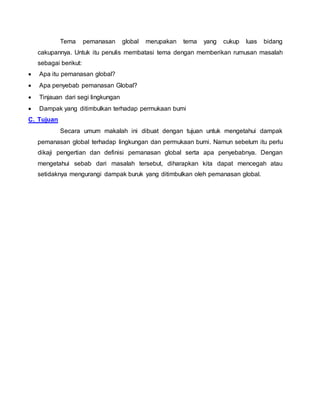 Tema pemanasan global merupakan tema yang cukup luas bidang 
cakupannya. Untuk itu penulis membatasi tema dengan memberikan rumusan masalah 
sebagai berikut: 
 Apa itu pemanasan global? 
 Apa penyebab pemanasan Global? 
 Tinjauan dari segi lingkungan 
 Dampak yang ditimbulkan terhadap permukaan bumi 
C. Tujuan 
Secara umum makalah ini dibuat dengan tujuan untuk mengetahui dampak 
pemanasan global terhadap lingkungan dan permukaan bumi. Namun sebelum itu perlu 
dikaji pengertian dan definisi pemanasan global serta apa penyebabnya. Dengan 
mengetahui sebab dari masalah tersebut, diharapkan kita dapat mencegah atau 
setidaknya mengurangi dampak buruk yang ditimbulkan oleh pemanasan global. 
 
