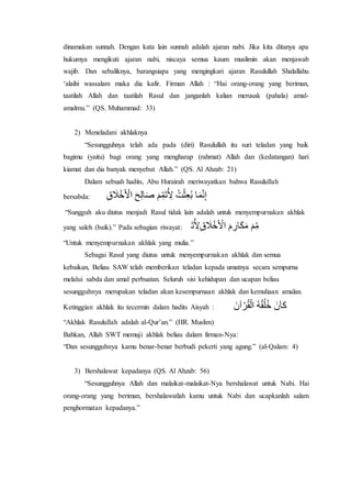dinamakan sunnah. Dengan kata lain sunnah adalah ajaran nabi. Jika kita ditanya apa 
hukumya mengikuti ajaran nabi, niscaya semua kaum muslimin akan menjawab 
wajib. Dan sebaliknya, barangsiapa yang mengingkari ajaran Rasulullah Shalallahu 
‘alaihi wassalam maka dia kafir. Firman Allah : “Hai orang-orang yang beriman, 
taatilah Allah dan taatilah Rasul dan janganlah kalian merusak (pahala) amal-amalmu.” 
(QS. Muhammad: 33) 
2) Meneladani akhlaknya 
“Sesungguhnya telah ada pada (diri) Rasulullah itu suri teladan yang baik 
bagimu (yaitu) bagi orang yang mengharap (rahmat) Allah dan (kedatangan) hari 
kiamat dan dia banyak menyebut Allah.” (QS. Al Ahzab: 21) 
Dalam sebuah hadits, Abu Hurairah meriwayatkan bahwa Rasulullah 
bersabda: قِِا أ اِ مََِّ أَّ ا اَََُّمَّقِ 
“Sungguh aku diutus menjadi Rasul tidak lain adalah untuk menyempurnakan akhlak 
yang saleh (baik).” Pada sebagian riwayat: مِ خَّأَّ رِمَّ ا اَََُّمَّقِ 
“Untuk menyempurnakan akhlak yang mulia.” 
Sebagai Rasul yang diutus untuk menyempurnakan akhlak dan semua 
kebaikan, Beliau SAW telah memberikan teladan kepada umatnya secara sempurna 
melalui sabda dan amal perbuatan. Seluruh sisi kehidupan dan ucapan beliau 
sesungguhnya merupakan teladan akan kesempurnaan akhlak dan kemuliaan amalan. 
Ketinggian akhlak itu tecermin dalam hadits Aisyah : ا ا ن 
“Akhlak Rasulullah adalah al-Qur’an.” (HR. Muslim) 
Bahkan, Allah SWT memuji akhlak beliau dalam firman-Nya: 
“Dan sesungguhnya kamu benar-benar berbudi pekerti yang agung.” (al-Qalam: 4) 
3) Bershalawat kepadanya (QS. Al Ahzab: 56) 
“Sesungguhnya Allah dan malaikat-malaikat-Nya bershalawat untuk Nabi. Hai 
orang-orang yang beriman, bershalawatlah kamu untuk Nabi dan ucapkanlah salam 
penghormatan kepadanya.” 
 