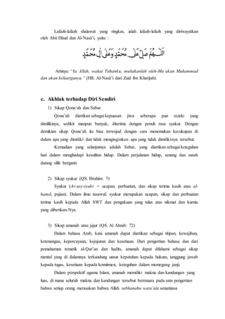Lafazh-lafazh shalawat yang ringkas, ialah lafazh-lafazh yang diriwayatkan 
oleh Abû Dâud dan Al-Nasâ’i, yaitu : 
Artinya: “Ya Allah, wahai Tuhanku, muliakanlah oleh-Mu akan Muhammad 
dan akan keluarganya.” (HR. Al-Nasâ’i dari Zaid ibn Kharijah). 
c. Akhlak terhadap Diri Sendiri 
1) Sikap Qona’ah dan Sabar 
Qona’ah diartikan sebagai kepuasan jiwa seberapa pun rezeki yang 
dimilikinya, sedikit maupun banyak, diterima dengan penuh rasa syukur. Dengan 
demikian sikap Qona’ah itu bisa terwujud dengan cara menemukan kecukupan di 
dalam apa yang dimiliki dan tidak menginginkan apa yang tidak dimilikinya tersebut. 
Kemudian yang selanjutnya adalah Sabar, yang diartikan sebagai keteguhan 
hati dalam menghadapi kesulitan hidup. Dalam perjalanan hidup, senang dan susah 
datang silih berganti. 
2) Sikap syukur (QS. Ibrahim: 7) 
Syukur (Ar:asy-syukr = ucapan, perbuatan, dan sikap terima kasih atau al-hamd; 
pujian). Dalam ilmu tasawuf, syukur merupakan ucapan, sikap dan perbuatan 
terima kasih kepada Allah SWT dan pengakuan yang tulus atas nikmat dan kurnia 
yang diberikan-Nya. 
3) Sikap amanah atau jujur (QS. Al Ahzab: 72) 
Dalam bahasa Arab, kata amanah dapat diartikan sebagai titipan, kewajiban, 
ketenangan, kepercayaan, kejujuran dan kesetiaan. Dari pengertian bahasa dan dari 
pemahaman tematik al-Qur’an dan hadits, amanah dapat difahami sebagai sikap 
mental yang di dalamnya terkandung unsur kepatuhan kepada hukum, tanggung jawab 
kepada tugas, kesetiaan kepada komitmen, keteguhan dalam memegang janji. 
Dalam perspektif agama Islam, amanah memiliki makna dan kandungan yang 
luas, di mana seluruh makna dan kandungan tersebut bermuara pada satu pengertian 
bahwa setiap orang merasakan bahwa Allah subhanahu wata’ala senantiasa 
 