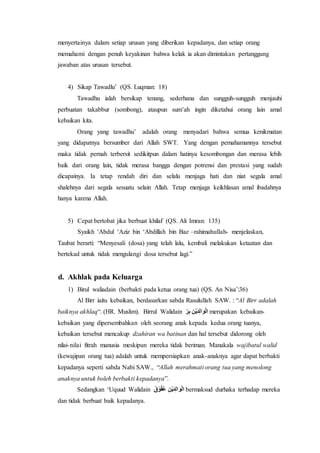 menyertainya dalam setiap urusan yang diberikan kepadanya, dan setiap orang 
memahami dengan penuh keyakinan bahwa kelak ia akan dimintakan pertanggung 
jawaban atas urusan tersebut. 
4) Sikap Tawadlu’ (QS. Luqman: 18) 
Tawadhu ialah bersikap tenang, sederhana dan sungguh-sungguh menjauhi 
perbuatan takabbur (sombong), ataupun sum’ah ingin diketahui orang lain amal 
kebaikan kita. 
Orang yang tawadhu’ adalah orang menyadari bahwa semua kenikmatan 
yang didapatnya bersumber dari Allah SWT. Yang dengan pemahamannya tersebut 
maka tidak pernah terbersit sedikitpun dalam hatinya kesombongan dan merasa lebih 
baik dari orang lain, tidak merasa bangga dengan potrensi dan prestasi yang sudah 
dicapainya. Ia tetap rendah diri dan selalu menjaga hati dan niat segala amal 
shalehnya dari segala sesuatu selain Allah. Tetap menjaga keikhlasan amal ibadahnya 
hanya karena Allah. 
5) Cepat bertobat jika berbuat khilaf (QS. Ali Imran: 135) 
Syaikh ‘Abdul ‘Aziz bin ‘Abdillah bin Baz –rahimahullah- menjelaskan, 
Taubat berarti: “Menyesali (dosa) yang telah lalu, kembali melakukan ketaatan dan 
bertekad untuk tidak mengulangi dosa tersebut lagi.” 
d. Akhlak pada Keluarga 
1) Birul waliadain (berbakti pada ketua orang tua) (QS. An Nisa’:36) 
Al Birr iaitu kebaikan, berdasarkan sabda Rasulullah SAW. : “Al Birr adalah 
baiknya akhlaq“. (HR. Muslim). Birrul Walidain دَواْدَرلاورَ ررِّ merupakan kebaikan-kebaikan 
yang dipersembahkan oleh seorang anak kepada kedua orang tuanya, 
kebaikan tersebut mencakup dzahiran wa batinan dan hal tersebut didorong oleh 
nilai- nilai fitrah manusia meskipun mereka tidak beriman. Manakala wajibatul walid 
(kewajipan orang tua) adalah untuk mempersiapkan anak-anaknya agar dapat berbakti 
kepadanya seperti sabda Nabi SAW., “Allah merahmati orang tua yang menolong 
anaknya untuk boleh berbakti kepadanya”. 
Sedangkan ‘Uquud Walidain دَواْدَرلاورَ قُُُوْقُ bermaksud durhaka terhadap mereka 
dan tidak berbuat baik kepadanya. 
 