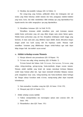 2) Membina dan mendidik keluarga (QS. At-Tahrim: 6) 
Hai orang-orang yang beriman, peliharalah dirimu dan keluargamu dari api 
neraka yang bahan bakarnya adalah manusia dan batu; penjaganya malaikat-malaikat 
yang kasar, keras, dan tidak mendurhakai Allah terhadap apa yang diperintahkan-Nya 
kepada mereka dan selalu mengerjakan apa yang diperintahkan. 
3) Memelihara keturunan (QS. An Nahl: 58-59) 
Memelihara keturunan adalah memelihara jenis anak keturunan manusia 
melalui ikatan perkwainan yang sah yang diikat dengan suatu aturan hukum agama. 
Melalui ikatan perkawinan yang sah bisa diwujudkan kehiduapan rumah tangga yang 
harmonis, di mana anak-anak yang dilahirkan dapat dididik diasuh, dibesarkan dengan 
dengan penuh rasa kasih sayang oleh ibu bapaknya sendiri. Manusia wajib 
memelihara keturunan yang dilahirkannya dengan sebaik-baiknya agar anak dapat 
hidup dengan baik dan tumbuh secara normal. 
e. Akhlak terhadap sesama Manusia 
1) Merajut ukhuwah atau persaudaraan (QS. Al Hujurat: 10) 
2) Ta’awun atau saling tolong menolong (QS. Al Maidah: 2) 
Ta’awun berasal dari bahasa Arab Ta’awana, Yata’aawuna, Ta’awuna, yang 
artinya tolong-menolong, gotong-royong, bantu-membantu dengan sesama manusia. 
Manusia adalah makhluk yang lemah tak mampu mencukupi kebutuan hidupnya 
sendiri tanpa bantuan pihak lain. Agar dapat memenuhi kebutuhan hidupnya manusia 
perlu mengadakan kerja sama, tolong-menolong dan bantu-membantu dalam berbagai 
hal. Dengan adanya kesediaan untuk ta’awun, masing-masing pihak dapat terpenuhi 
kebutuhannya. 
3) Suka memaafkan kesalahan orang lain (QS. Ali Imran: 134 & 159) 
4) Menepati janji (QS At Taubah: 111) 
f. Akhlak terhadap sesama makhluk 
1) Tafakur (memperhatikan dan merenungkan ciptaan alam semesta) (QS. Ali 
Imran: 190) 
2) Memanfaatkan alam (QS. Yunus: 101) 
