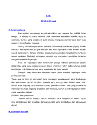 BAB I
PENDAHULUAN
A. Latar belakang
Bumi adalah satu-satunya tempat untuk hidup bagi manusia dan makhluk hidup
lainnya. Di tempat ini semua tersedia untuk memenuhi kebutuhan makhluk hidup di
dalamnya. Sumber yang tersedia di bumi tersebut merupakan sumber daya alam yang
sejauh ini dimanfaatkan manusia.
Seiring perkembangan jaman, semakin berkembang pula teknologi yang dimiliki
manusia. Kehidupan manusia pun berubah dari masa agrikultur ke era revolusi industri
seperti sekarang ini. Dengan orientasi tersebut dunia agrikultur mengalami kemunduran
secara perlahan. Nilai-nilai kehidupan manusia turut mengalami perubahan terutama
mengenai masalah lingkungan.
Para ahli lingkungan telah menemukan adanya indikasi pemanasan secara
global atau yang biasa disebut dengan Global Warming. Hal ini salah satunya akibat
berubahnya pola hidup manusia yang berorientasi ke dunia industri.
Dampak yang ditimbulkan berperan besar dalam masalah lingkungan serta
permukaan bumi.
“Pada saat ini iklim di permukaan bumi mengalami penghangatan yang disebabkan
oleh pemanasan global. Aktivitas manusia yang menggunakan bahan bakar fosil,
secara tidak langsung akan menaikkan suhu permukaan bumi. Efek yang ditimbulkan
memang tidak bisa langsung dirasakan oleh manusia, namun akan berpengaruh dalam
masa yang akan datang”
(Baskoro, wordpress.com).
Karena alasan tersebut penulis mencoba untuk menjelaskan melalui kajian
ilmu pengetahuan dan teknologi, dampak-dampak yang ditimbulkan dari pemanasan
global.
B. Rumusan masalah
 
