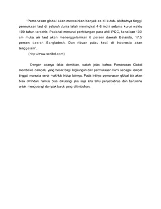 “Pemanasan global akan mencairkan banyak es di kutub. Akibatnya tinggi
permukaan laut di seluruh dunia telah meningkat 4-8 inchi selama kurun waktu
100 tahun terakhir. Padahal menurut perhitungan para ahli IPCC, kenaikan 100
cm muka air laut akan menenggelamkan 6 persen daerah Belanda, 17.5
persen daerah Bangladesh. Dan ribuan pulau kecil di Indonesia akan
tenggelam”.
(http://www.scribd.com)
Dengan adanya fakta demikian, sudah jelas bahwa Pemanasan Global
membawa dampak yang besar bagi lingkungan dan permukaaan bumi sebagai tempat
tinggal manusia serta makhluk hidup lainnya. Pada intinya pemanasan global tak akan
bisa dihindari namun bisa dikurangi jika saja kita tahu penyebabnya dan berusaha
untuk mengurangi dampak buruk yang ditimbulkan.
 