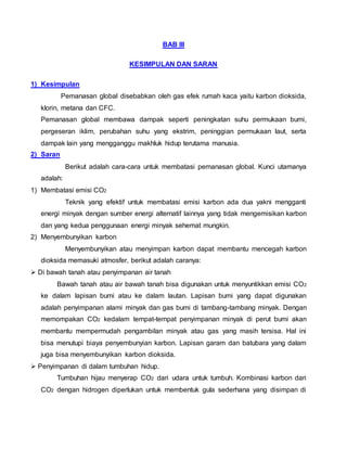 BAB III
KESIMPULAN DAN SARAN
1) Kesimpulan
Pemanasan global disebabkan oleh gas efek rumah kaca yaitu karbon dioksida,
klorin, metana dan CFC.
Pemanasan global membawa dampak seperti peningkatan suhu permukaan bumi,
pergeseran iklim, perubahan suhu yang ekstrim, peninggian permukaan laut, serta
dampak lain yang mengganggu makhluk hidup terutama manusia.
2) Saran
Berikut adalah cara-cara untuk membatasi pemanasan global. Kunci utamanya
adalah:
1) Membatasi emisi CO2
Teknik yang efektif untuk membatasi emisi karbon ada dua yakni mengganti
energi minyak dengan sumber energi alternatif lainnya yang tidak mengemisikan karbon
dan yang kedua penggunaan energi minyak sehemat mungkin.
2) Menyembunyikan karbon
Menyembunyikan atau menyimpan karbon dapat membantu mencegah karbon
dioksida memasuki atmosfer, berikut adalah caranya:
 Di bawah tanah atau penyimpanan air tanah
Bawah tanah atau air bawah tanah bisa digunakan untuk menyuntikkan emisi CO2
ke dalam lapisan bumi atau ke dalam lautan. Lapisan bumi yang dapat digunakan
adalah penyimpanan alami minyak dan gas bumi di tambang-tambang minyak. Dengan
memompakan CO2 kedalam tempat-tempat penyimpanan minyak di perut bumi akan
membantu mempermudah pengambilan minyak atau gas yang masih tersisa. Hal ini
bisa menutupi biaya penyembunyian karbon. Lapisan garam dan batubara yang dalam
juga bisa menyembunyikan karbon dioksida.
 Penyimpanan di dalam tumbuhan hidup.
Tumbuhan hijau menyerap CO2 dari udara untuk tumbuh. Kombinasi karbon dari
CO2 dengan hidrogen diperlukan untuk membentuk gula sederhana yang disimpan di
 
