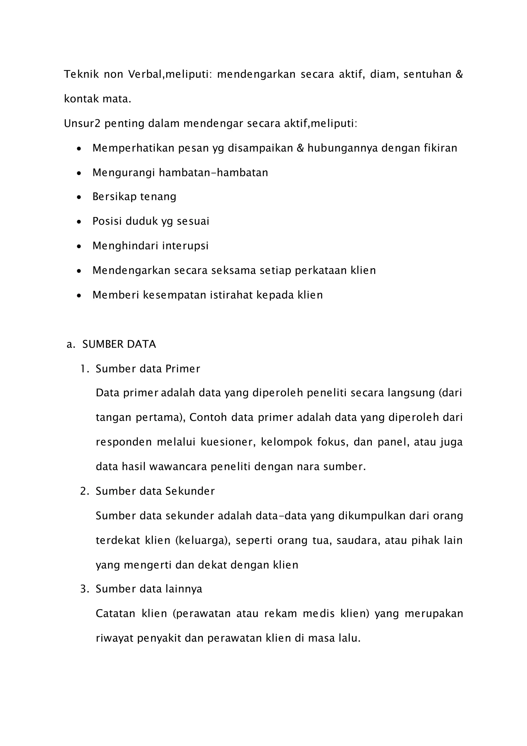 Teknik non Verbal,meliputi: mendengarkan secara aktif, diam, sentuhan &
kontak mata.
Unsur2 penting dalam mendengar secara aktif,meliputi:
 Memperhatikan pesan yg disampaikan & hubungannya dengan fikiran
 Mengurangi hambatan-hambatan
 Bersikap tenang
 Posisi duduk yg sesuai
 Menghindari interupsi
 Mendengarkan secara seksama setiap perkataan klien
 Memberi kesempatan istirahat kepada klien
a. SUMBER DATA
1. Sumber data Primer
Data primer adalah data yang diperoleh peneliti secara langsung (dari
tangan pertama), Contoh data primer adalah data yang diperoleh dari
responden melalui kuesioner, kelompok fokus, dan panel, atau juga
data hasil wawancara peneliti dengan nara sumber.
2. Sumber data Sekunder
Sumber data sekunder adalah data-data yang dikumpulkan dari orang
terdekat klien (keluarga), seperti orang tua, saudara, atau pihak lain
yang mengerti dan dekat dengan klien
3. Sumber data lainnya
Catatan klien (perawatan atau rekam medis klien) yang merupakan
riwayat penyakit dan perawatan klien di masa lalu.
 