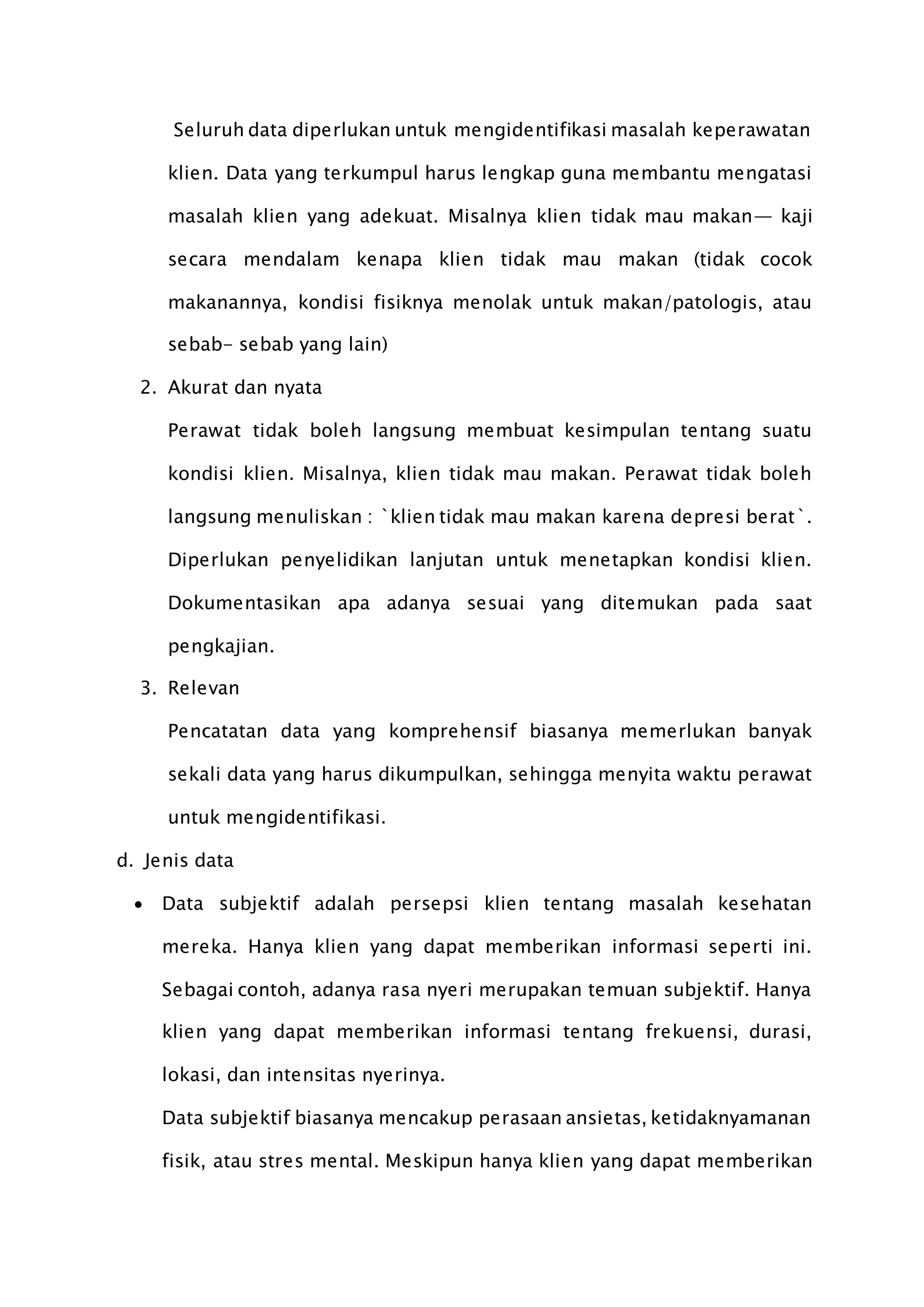 Seluruh data diperlukan untuk mengidentifikasi masalah keperawatan
klien. Data yang terkumpul harus lengkap guna membantu mengatasi
masalah klien yang adekuat. Misalnya klien tidak mau makan— kaji
secara mendalam kenapa klien tidak mau makan (tidak cocok
makanannya, kondisi fisiknya menolak untuk makan/patologis, atau
sebab- sebab yang lain)
2. Akurat dan nyata
Perawat tidak boleh langsung membuat kesimpulan tentang suatu
kondisi klien. Misalnya, klien tidak mau makan. Perawat tidak boleh
langsung menuliskan : `klien tidak mau makan karena depresi berat`.
Diperlukan penyelidikan lanjutan untuk menetapkan kondisi klien.
Dokumentasikan apa adanya sesuai yang ditemukan pada saat
pengkajian.
3. Relevan
Pencatatan data yang komprehensif biasanya memerlukan banyak
sekali data yang harus dikumpulkan, sehingga menyita waktu perawat
untuk mengidentifikasi.
d. Jenis data
 Data subjektif adalah persepsi klien tentang masalah kesehatan
mereka. Hanya klien yang dapat memberikan informasi seperti ini.
Sebagai contoh, adanya rasa nyeri merupakan temuan subjektif. Hanya
klien yang dapat memberikan informasi tentang frekuensi, durasi,
lokasi, dan intensitas nyerinya.
Data subjektif biasanya mencakup perasaan ansietas, ketidaknyamanan
fisik, atau stres mental. Meskipun hanya klien yang dapat memberikan
 