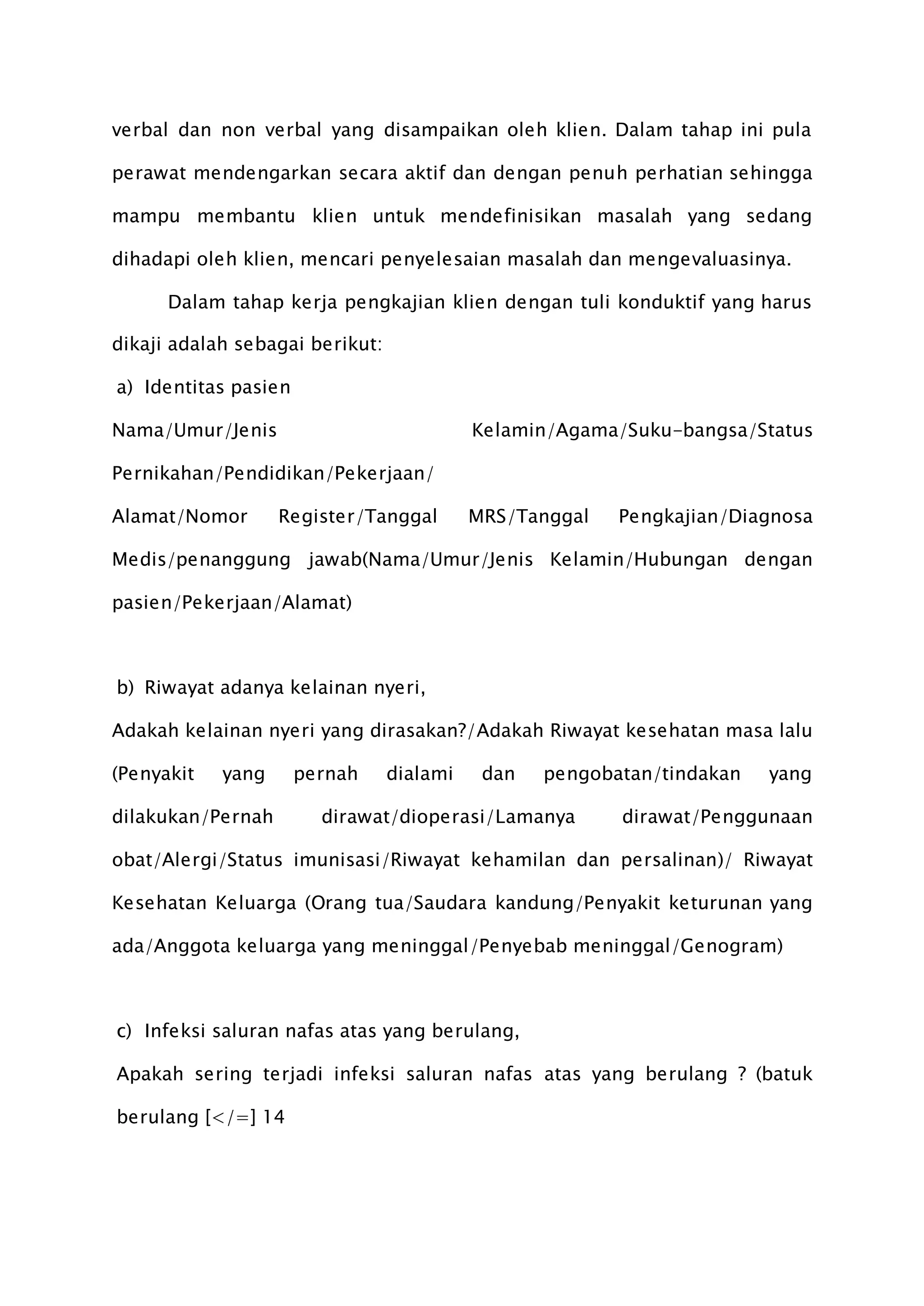 verbal dan non verbal yang disampaikan oleh klien. Dalam tahap ini pula
perawat mendengarkan secara aktif dan dengan penuh perhatian sehingga
mampu membantu klien untuk mendefinisikan masalah yang sedang
dihadapi oleh klien, mencari penyelesaian masalah dan mengevaluasinya.
Dalam tahap kerja pengkajian klien dengan tuli konduktif yang harus
dikaji adalah sebagai berikut:
a) Identitas pasien
Nama/Umur/Jenis Kelamin/Agama/Suku-bangsa/Status
Pernikahan/Pendidikan/Pekerjaan/
Alamat/Nomor Register/Tanggal MRS/Tanggal Pengkajian/Diagnosa
Medis/penanggung jawab(Nama/Umur/Jenis Kelamin/Hubungan dengan
pasien/Pekerjaan/Alamat)
b) Riwayat adanya kelainan nyeri,
Adakah kelainan nyeri yang dirasakan?/Adakah Riwayat kesehatan masa lalu
(Penyakit yang pernah dialami dan pengobatan/tindakan yang
dilakukan/Pernah dirawat/dioperasi/Lamanya dirawat/Penggunaan
obat/Alergi/Status imunisasi/Riwayat kehamilan dan persalinan)/ Riwayat
Kesehatan Keluarga (Orang tua/Saudara kandung/Penyakit keturunan yang
ada/Anggota keluarga yang meninggal/Penyebab meninggal/Genogram)
c) Infeksi saluran nafas atas yang berulang,
Apakah sering terjadi infeksi saluran nafas atas yang berulang ? (batuk
berulang [</=] 14
 