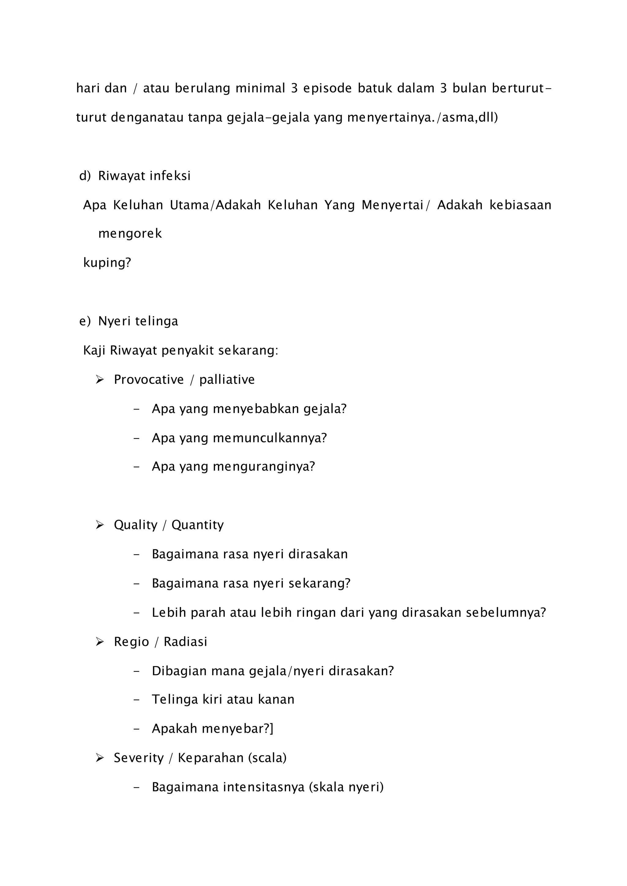 hari dan / atau berulang minimal 3 episode batuk dalam 3 bulan berturut-
turut denganatau tanpa gejala-gejala yang menyertainya./asma,dll)
d) Riwayat infeksi
Apa Keluhan Utama/Adakah Keluhan Yang Menyertai/ Adakah kebiasaan
mengorek
kuping?
e) Nyeri telinga
Kaji Riwayat penyakit sekarang:
 Provocative / palliative
- Apa yang menyebabkan gejala?
- Apa yang memunculkannya?
- Apa yang menguranginya?
 Quality / Quantity
- Bagaimana rasa nyeri dirasakan
- Bagaimana rasa nyeri sekarang?
- Lebih parah atau lebih ringan dari yang dirasakan sebelumnya?
 Regio / Radiasi
- Dibagian mana gejala/nyeri dirasakan?
- Telinga kiri atau kanan
- Apakah menyebar?]
 Severity / Keparahan (scala)
- Bagaimana intensitasnya (skala nyeri)
 