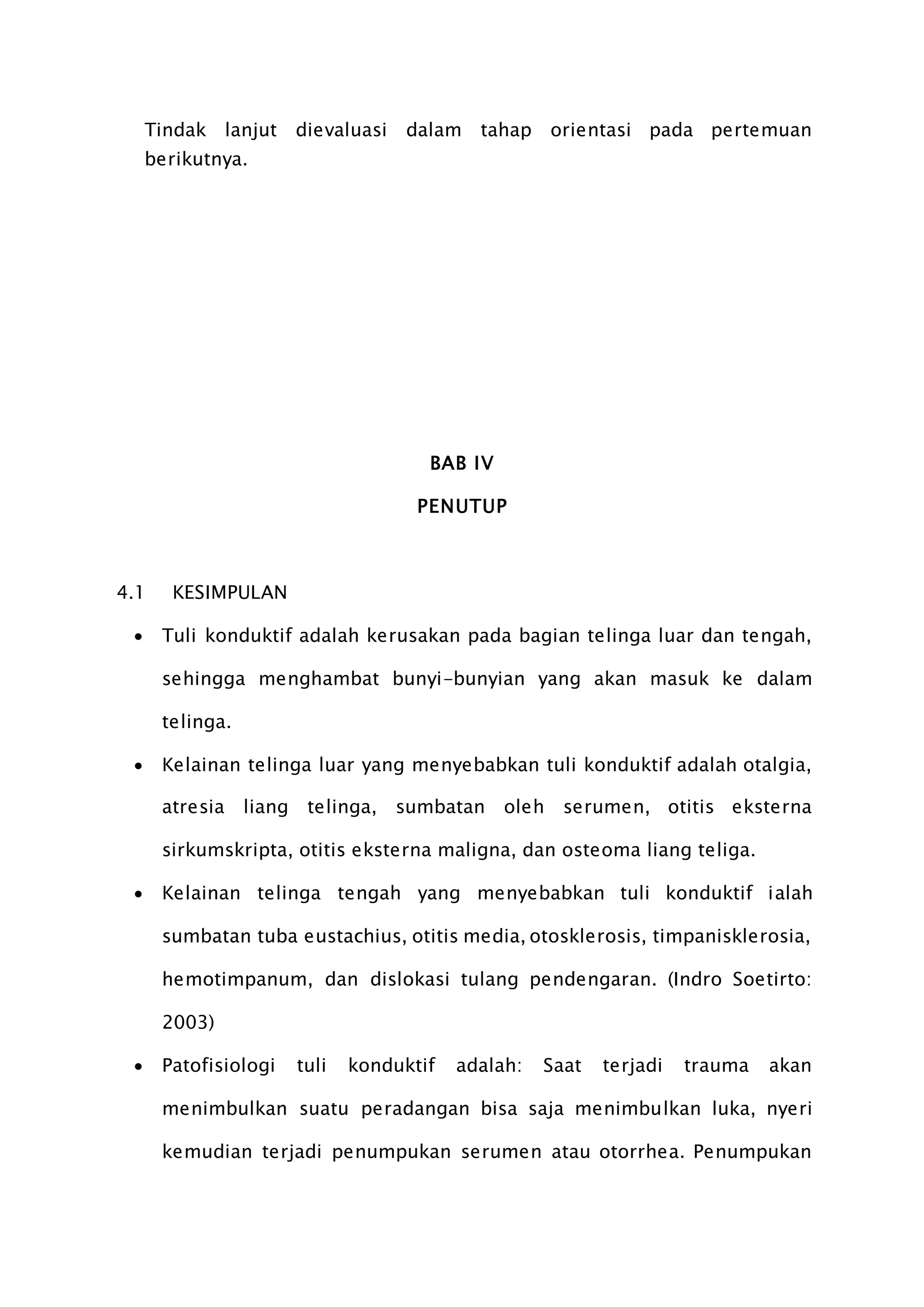 Tindak lanjut dievaluasi dalam tahap orientasi pada pertemuan
berikutnya.
BAB IV
PENUTUP
4.1 KESIMPULAN
 Tuli konduktif adalah kerusakan pada bagian telinga luar dan tengah,
sehingga menghambat bunyi-bunyian yang akan masuk ke dalam
telinga.
 Kelainan telinga luar yang menyebabkan tuli konduktif adalah otalgia,
atresia liang telinga, sumbatan oleh serumen, otitis eksterna
sirkumskripta, otitis eksterna maligna, dan osteoma liang teliga.
 Kelainan telinga tengah yang menyebabkan tuli konduktif ialah
sumbatan tuba eustachius, otitis media, otosklerosis, timpanisklerosia,
hemotimpanum, dan dislokasi tulang pendengaran. (Indro Soetirto:
2003)
 Patofisiologi tuli konduktif adalah: Saat terjadi trauma akan
menimbulkan suatu peradangan bisa saja menimbulkan luka, nyeri
kemudian terjadi penumpukan serumen atau otorrhea. Penumpukan
 