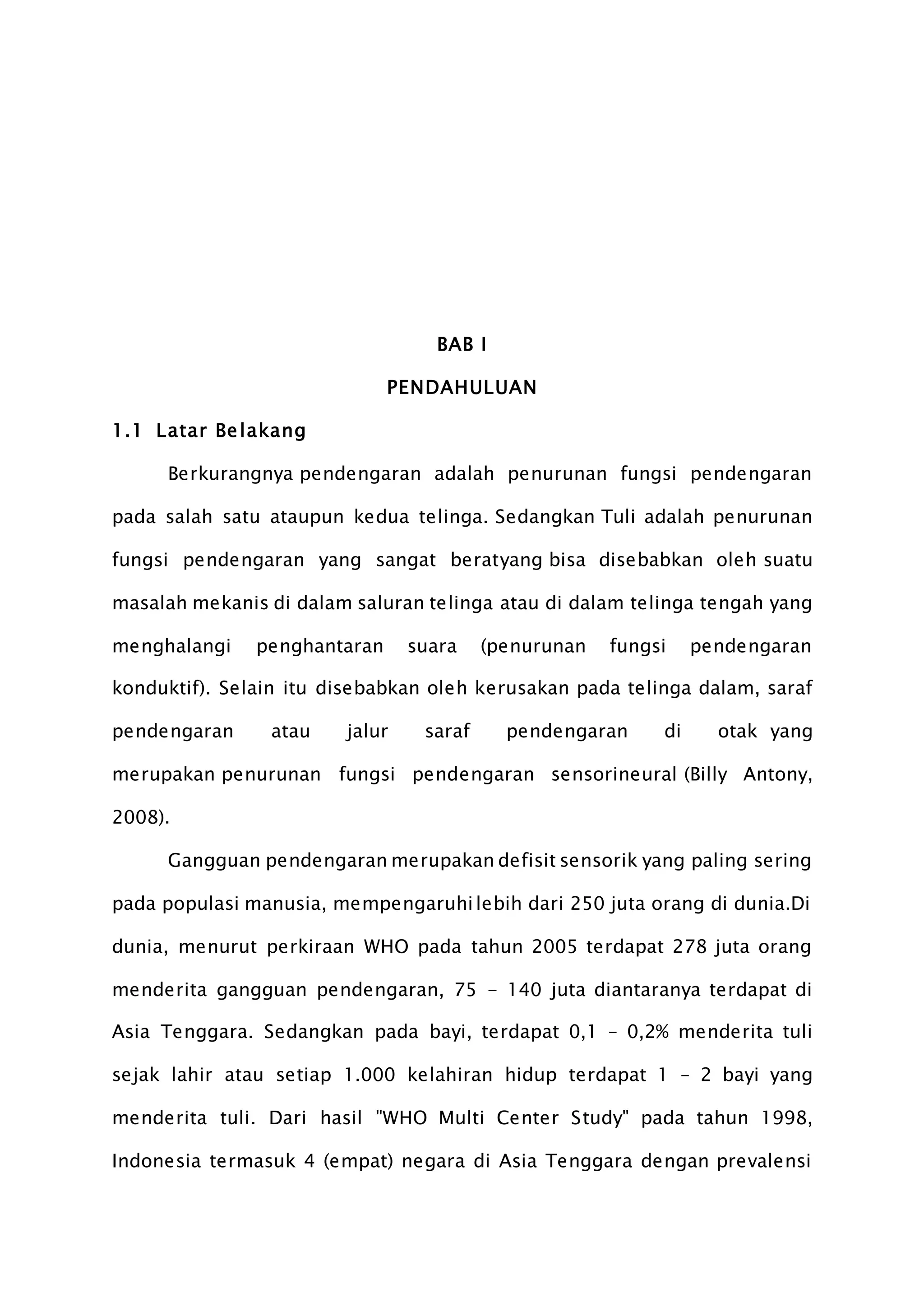 BAB I
PENDAHULUAN
1.1 Latar Belakang
Berkurangnya pendengaran adalah penurunan fungsi pendengaran
pada salah satu ataupun kedua telinga. Sedangkan Tuli adalah penurunan
fungsi pendengaran yang sangat beratyang bisa disebabkan oleh suatu
masalah mekanis di dalam saluran telinga atau di dalam telinga tengah yang
menghalangi penghantaran suara (penurunan fungsi pendengaran
konduktif). Selain itu disebabkan oleh kerusakan pada telinga dalam, saraf
pendengaran atau jalur saraf pendengaran di otak yang
merupakan penurunan fungsi pendengaran sensorineural (Billy Antony,
2008).
Gangguan pendengaran merupakan defisit sensorik yang paling sering
pada populasi manusia, mempengaruhilebih dari 250 juta orang di dunia.Di
dunia, menurut perkiraan WHO pada tahun 2005 terdapat 278 juta orang
menderita gangguan pendengaran, 75 - 140 juta diantaranya terdapat di
Asia Tenggara. Sedangkan pada bayi, terdapat 0,1 – 0,2% menderita tuli
sejak lahir atau setiap 1.000 kelahiran hidup terdapat 1 – 2 bayi yang
menderita tuli. Dari hasil "WHO Multi Center Study" pada tahun 1998,
Indonesia termasuk 4 (empat) negara di Asia Tenggara dengan prevalensi
 