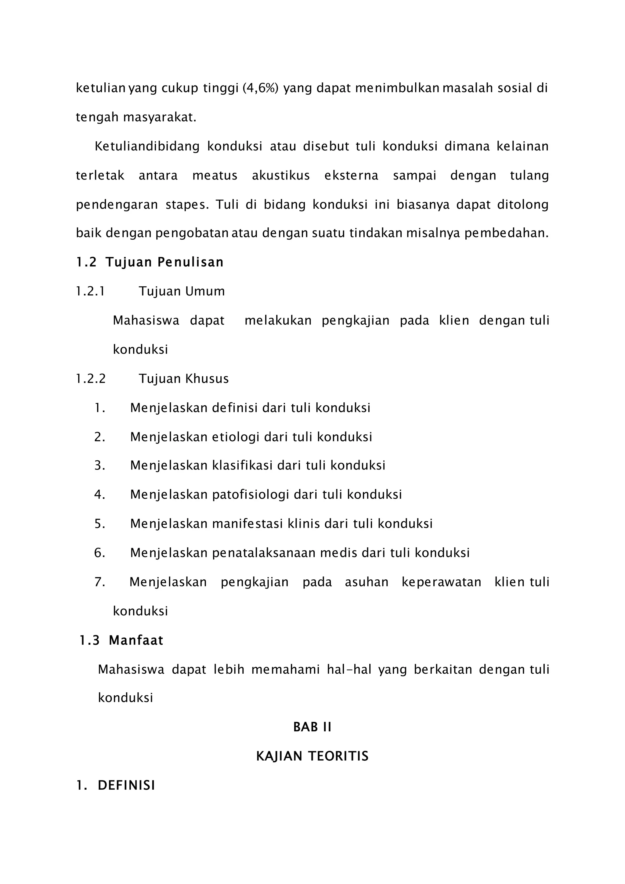 ketulian yang cukup tinggi (4,6%) yang dapat menimbulkan masalah sosial di
tengah masyarakat.
Ketuliandibidang konduksi atau disebut tuli konduksi dimana kelainan
terletak antara meatus akustikus eksterna sampai dengan tulang
pendengaran stapes. Tuli di bidang konduksi ini biasanya dapat ditolong
baik dengan pengobatan atau dengan suatu tindakan misalnya pembedahan.
1.2 Tujuan Penulisan
1.2.1 Tujuan Umum
Mahasiswa dapat melakukan pengkajian pada klien dengan tuli
konduksi
1.2.2 Tujuan Khusus
1. Menjelaskan definisi dari tuli konduksi
2. Menjelaskan etiologi dari tuli konduksi
3. Menjelaskan klasifikasi dari tuli konduksi
4. Menjelaskan patofisiologi dari tuli konduksi
5. Menjelaskan manifestasi klinis dari tuli konduksi
6. Menjelaskan penatalaksanaan medis dari tuli konduksi
7. Menjelaskan pengkajian pada asuhan keperawatan klien tuli
konduksi
1.3 Manfaat
Mahasiswa dapat lebih memahami hal-hal yang berkaitan dengan tuli
konduksi
BAB II
KAJIAN TEORITIS
1. DEFINISI
 