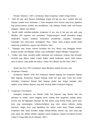 Menurut Simamora ( 2001 ), terminologi dalam kompensasi adalah sebagai berikut :
1. Upah dan gaji, upah biasanya berhubungan dengan tarif gaji per jam ( semakin alam jam
kerjanya semakin besar bayarannya ). Upah merupakan basis bayaran yang kerap digunakan
bagi pekerja-pekerja produksi dan pemeliharaan. Gaji umumnya berlaku untuk tarif bayaran
mingguan, bulanan atau tahunan.
2. Insentif adalah tambahan-tambahan kompensasi di atas atau di luar gaji atau upah yang
diberikan oleh organisasi atau perusahaan. Program-program insentif disesuaikan dengan
memberikan bayaran tambahan berdasarkan produktivitas, penjualan, keuntungan-
keuntungan atau upaya-upaya pemangkasan biaya. Tujuan utama program insentif adalah
mendorong produktivitas pegawai dan efektivitas biaya.
3. Tunjangan yaitu berupa asuransi kesehatan dan jiwa, liburan yang ditanggung instansi,
program pensiun dan tunjangan lainnya yang berhubungan dengan hubungan kepegawaian.
4. Fasilitas yaitu dapat mewakili jumlah substansial dari kompensasi, terutama bagi eksekutif-
eksekutif yang dibayar mahal. Contoh fasilitas adalah kenikmatan seperti mobil instansi,
akses ke instansi yang mudah dan lainnya ( dalam Siti Fathonah dan Ida Utami, 2008 ).
Mondy dan Noe ( 1993 ) kompensasi dapat dibedakan menjadi dua jenis yaitu
1. Kompensasi Finansial
Kompensasi finansial terdiri dari kompensasi finansial langsung dan kompensasi finansial
tidak langsung. Kompensasi finansial langsung terdiri dari gaji, upah, bonus dan komisi.
Sedangkan kompensasi finansial tidak langsung disebut juga dengan tunjangan yakni
meliputi semua imbalan finansial yang tidak tercakup dalam kompensasi langsung.
2. Kompensasi Non Finansial.
Sedangkan kompensasi non finansial terdiri dari kepuasan yang diterima baik dari
pekerjaan itu sendiri, seperti tanggung jawab, peluang akan pengakuan, peluang adanya
promosi atau dari lingkungan psikologis dan fisik dimana orang tersebut berada, seperti rekan
kerja yang menyenangkan, kebijakan-kebijakan yang sehat, adanya kafetaria, sharing
pekerjaan, minggu kerja yang dipadatkan dan adanya waktu luang. Dengan demikian
kompensasi tidak hanya berkaitan dengan imbalan-imbalan moneter saja, akan tetapi juga
pada tujuan dan imbalan intrinsik organisasi seperti pengakuan, maupun kesempatan promosi
( dalam S. Pantja Djati dan M. Khusaini, 2003 ).
 