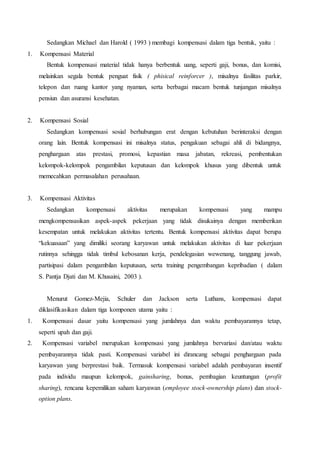 Sedangkan Michael dan Harold ( 1993 ) membagi kompensasi dalam tiga bentuk, yaitu :
1. Kompensasi Material
Bentuk kompensasi material tidak hanya berbentuk uang, seperti gaji, bonus, dan komisi,
melainkan segala bentuk penguat fisik ( phisical reinforcer ), misalnya fasilitas parkir,
telepon dan ruang kantor yang nyaman, serta berbagai macam bentuk tunjangan misalnya
pensiun dan asuransi kesehatan.
2. Kompensasi Sosial
Sedangkan kompensasi sosial berhubungan erat dengan kebutuhan berinteraksi dengan
orang lain. Bentuk kompensasi ini misalnya status, pengakuan sebagai ahli di bidangnya,
penghargaan atas prestasi, promosi, kepastian masa jabatan, rekreasi, pembentukan
kelompok-kelompok pengambilan keputusan dan kelompok khusus yang dibentuk untuk
memecahkan permasalahan perusahaan.
3. Kompensasi Aktivitas
Sedangkan kompensasi aktivitas merupakan kompensasi yang mampu
mengkompensasikan aspek-aspek pekerjaan yang tidak disukainya dengan memberikan
kesempatan untuk melakukan aktivitas tertentu. Bentuk kompensasi aktivitas dapat berupa
“kekuasaan” yang dimiliki seorang karyawan untuk melakukan aktivitas di luar pekerjaan
rutinnya sehingga tidak timbul kebosanan kerja, pendelegasian wewenang, tanggung jawab,
partisipasi dalam pengambilan keputusan, serta training pengembangan kepribadian ( dalam
S. Pantja Djati dan M. Khusaini, 2003 ).
Menurut Gomez-Mejia, Schuler dan Jackson serta Luthans, kompensasi dapat
diklasifikasikan dalam tiga komponen utama yaitu :
1. Kompensasi dasar yaitu kompensasi yang jumlahnya dan waktu pembayarannya tetap,
seperti upah dan gaji.
2. Kompensasi variabel merupakan kompensasi yang jumlahnya bervariasi dan/atau waktu
pembayarannya tidak pasti. Kompensasi variabel ini dirancang sebagai penghargaan pada
karyawan yang berprestasi baik. Termasuk kompensasi variabel adalah pembayaran insentif
pada individu maupun kelompok, gainsharing, bonus, pembagian keuntungan (profit
sharing), rencana kepemilikan saham karyawan (employee stock-ownership plans) dan stock-
option plans.
 