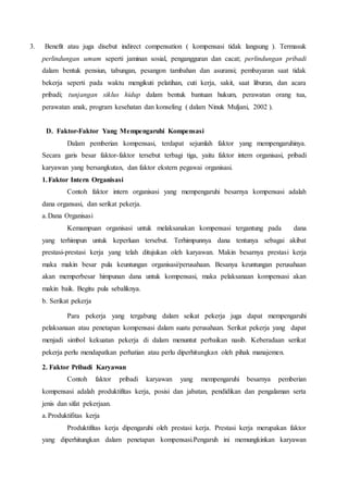 3. Benefit atau juga disebut indirect compensation ( kompensasi tidak langsung ). Termasuk
perlindungan umum seperti jaminan sosial, pengangguran dan cacat; perlindungan pribadi
dalam bentuk pensiun, tabungan, pesangon tambahan dan asuransi; pembayaran saat tidak
bekerja seperti pada waktu mengikuti pelatihan, cuti kerja, sakit, saat liburan, dan acara
pribadi; tunjangan siklus hidup dalam bentuk bantuan hukum, perawatan orang tua,
perawatan anak, program kesehatan dan konseling ( dalam Ninuk Muljani, 2002 ).
D. Faktor-Faktor Yang Mempengaruhi Kompensasi
Dalam pemberian kompensasi, terdapat sejumlah faktor yang mempengaruhinya.
Secara garis besar faktor-faktor tersebut terbagi tiga, yaitu faktor intern organisasi, pribadi
karyawan yang bersangkutan, dan faktor ekstern pegawai organisasi.
1.Faktor Intern Organisasi
Contoh faktor intern organisasi yang mempengaruhi besarnya kompensasi adalah
dana organsasi, dan serikat pekerja.
a.Dana Organisasi
Kemampuan organisasi untuk melaksanakan kompensasi tergantung pada dana
yang terhimpun untuk keperluan tersebut. Terhimpunnya dana tentunya sebagai akibat
prestasi-prestasi kerja yang telah ditujukan oleh karyawan. Makin besarnya prestasi kerja
maka makin besar pula keuntungan organisasi/perusahaan. Besanya keuntungan perusahaan
akan memperbesar himpunan dana untuk kompensasi, maka pelaksanaan kompensasi akan
makin baik. Begitu pula sebaliknya.
b. Serikat pekerja
Para pekerja yang tergabung dalam seikat pekerja juga dapat mempengaruhi
pelaksanaan atau penetapan kompensasi dalam suatu perusahaan. Serikat pekerja yang dapat
menjadi simbol kekuatan pekerja di dalam menuntut perbaikan nasib. Keberadaan serikat
pekerja perlu mendapatkan perhatian atau perlu diperhitungkan oleh pihak manajemen.
2. Faktor Pribadi Karyawan
Contoh faktor pribadi karyawan yang mempengaruhi besarnya pemberian
kompensasi adalah produktifitas kerja, posisi dan jabatan, pendidikan dan pengalaman serta
jenis dan sifat pekerjaan.
a.Produktifitas kerja
Produktifitas kerja dipengaruhi oleh prestasi kerja. Prestasi kerja merupakan faktor
yang diperhitungkan dalam penetapan kompensasi.Pengaruh ini memungkinkan karyawan
 